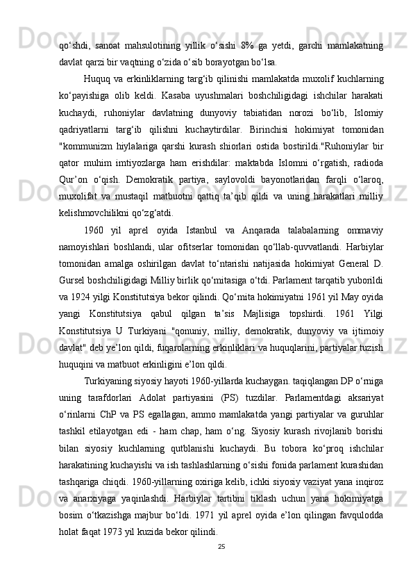 qo‘shdi,   sanoat   mahsulotining   yillik   o‘sishi   8%   ga   yetdi,   garchi   mamlakatning
davlat qarzi bir vaqtning o‘zida o‘sib borayotgan bo‘lsa.
Huquq  va  erkinliklarning  targ‘ib  qilinishi  mamlakatda   muxolif  kuchlarning
ko‘payishiga   olib   keldi.   Kasaba   uyushmalari   boshchiligidagi   ishchilar   harakati
kuchaydi,   ruhoniylar   davlatning   dunyoviy   tabiatidan   norozi   bo‘lib,   Islomiy
qadriyatlarni   targ‘ib   qilishni   kuchaytirdilar.   Birinchisi   hokimiyat   tomonidan
"kommunizm   hiylalariga   qarshi   kurash   shiorlari   ostida   bostirildi."Ruhoniylar   bir
qator   muhim   imtiyozlarga   ham   erishdilar:   maktabda   Islomni   o‘rgatish,   radioda
Qur’on   o‘qish.   Demokratik   partiya,   saylovoldi   bayonotlaridan   farqli   o‘laroq,
muxolifat   va   mustaqil   matbuotni   qattiq   ta’qib   qildi   va   uning   harakatlari   milliy
kelishmovchilikni qo‘zg‘atdi.
1960   yil   aprel   oyida   Istanbul   va   Anqarada   talabalarning   ommaviy
namoyishlari   boshlandi,   ular   ofitserlar   tomonidan   qo‘llab-quvvatlandi.   Harbiylar
tomonidan   amalga   oshirilgan   davlat   to‘ntarishi   natijasida   hokimiyat   General   D.
Gursel boshchiligidagi Milliy birlik qo‘mitasiga o‘tdi. Parlament tarqatib yuborildi
va 1924 yilgi Konstitutsiya bekor qilindi. Qo‘mita hokimiyatni 1961 yil May oyida
yangi   Konstitutsiya   qabul   qilgan   ta’sis   Majlisiga   topshirdi.   1961   Yilgi
Konstitutsiya   U   Turkiyani   "qonuniy,   milliy,   demokratik,   dunyoviy   va   ijtimoiy
davlat" deb ye’lon qildi, fuqarolarning erkinliklari va huquqlarini, partiyalar tuzish
huquqini va matbuot erkinligini e’lon qildi.
Turkiyaning siyosiy hayoti 1960-yillarda kuchaygan. taqiqlangan DP o‘rniga
uning   tarafdorlari   Adolat   partiyasini   (PS)   tuzdilar.   Parlamentdagi   aksariyat
o‘rinlarni   ChP   va   PS   egallagan,   ammo   mamlakatda   yangi   partiyalar   va   guruhlar
tashkil   etilayotgan   edi   -   ham   chap,   ham   o‘ng.   Siyosiy   kurash   rivojlanib   borishi
bilan   siyosiy   kuchlarning   qutblanishi   kuchaydi.   Bu   tobora   ko‘proq   ishchilar
harakatining kuchayishi va ish tashlashlarning o‘sishi fonida parlament kurashidan
tashqariga chiqdi. 1960-yillarning oxiriga kelib, ichki siyosiy vaziyat yana inqiroz
va   anarxiyaga   yaqinlashdi.   Harbiylar   tartibni   tiklash   uchun   yana   hokimiyatga
bosim   o‘tkazishga   majbur   bo‘ldi.   1971   yil   aprel   oyida   e’lon   qilingan   favqulodda
holat faqat 1973 yil kuzida bekor qilindi.
25 