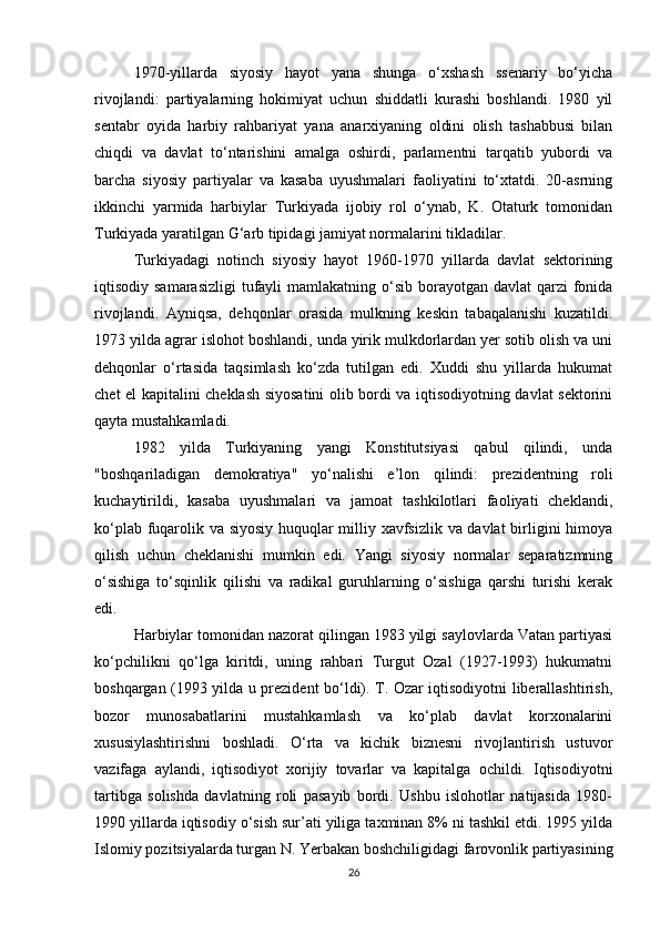 1970-yillarda   siyosiy   hayot   yana   shunga   o‘xshash   ssenariy   bo‘yicha
rivojlandi:   partiyalarning   hokimiyat   uchun   shiddatli   kurashi   boshlandi.   1980   yil
sentabr   oyida   harbiy   rahbariyat   yana   anarxiyaning   oldini   olish   tashabbusi   bilan
chiqdi   va   davlat   to‘ntarishini   amalga   oshirdi,   parlamentni   tarqatib   yubordi   va
barcha   siyosiy   partiyalar   va   kasaba   uyushmalari   faoliyatini   to‘xtatdi.   20-asrning
ikkinchi   yarmida   harbiylar   Turkiyada   ijobiy   rol   o‘ynab,   K.   Otaturk   tomonidan
Turkiyada yaratilgan G‘arb tipidagi jamiyat normalarini tikladilar.
Turkiyadagi   notinch   siyosiy   hayot   1960-1970   yillarda   davlat   sektorining
iqtisodiy samarasizligi  tufayli  mamlakatning o‘sib borayotgan davlat  qarzi  fonida
rivojlandi.   Ayniqsa,   dehqonlar   orasida   mulkning   keskin   tabaqalanishi   kuzatildi.
1973 yilda agrar islohot boshlandi, unda yirik mulkdorlardan yer sotib olish va uni
dehqonlar   o‘rtasida   taqsimlash   ko‘zda   tutilgan   edi.   Xuddi   shu   yillarda   hukumat
chet el kapitalini cheklash siyosatini olib bordi va iqtisodiyotning davlat sektorini
qayta mustahkamladi.
1982   yilda   Turkiyaning   yangi   Konstitutsiyasi   qabul   qilindi,   unda
"boshqariladigan   demokratiya"   yo‘nalishi   e’lon   qilindi:   prezidentning   roli
kuchaytirildi,   kasaba   uyushmalari   va   jamoat   tashkilotlari   faoliyati   cheklandi,
ko‘plab fuqarolik va siyosiy huquqlar milliy xavfsizlik va davlat birligini himoya
qilish   uchun   cheklanishi   mumkin   edi.   Yangi   siyosiy   normalar   separatizmning
o‘sishiga   to‘sqinlik   qilishi   va   radikal   guruhlarning   o‘sishiga   qarshi   turishi   kerak
edi.
Harbiylar tomonidan nazorat qilingan 1983 yilgi saylovlarda Vatan partiyasi
ko‘pchilikni   qo‘lga   kiritdi,   uning   rahbari   Turgut   Ozal   (1927-1993)   hukumatni
boshqargan (1993 yilda u prezident bo‘ldi). T. Ozar iqtisodiyotni liberallashtirish,
bozor   munosabatlarini   mustahkamlash   va   ko‘plab   davlat   korxonalarini
xususiylashtirishni   boshladi.   O‘rta   va   kichik   biznesni   rivojlantirish   ustuvor
vazifaga   aylandi,   iqtisodiyot   xorijiy   tovarlar   va   kapitalga   ochildi.   Iqtisodiyotni
tartibga   solishda   davlatning   roli   pasayib   bordi.   Ushbu   islohotlar   natijasida   1980-
1990 yillarda iqtisodiy o‘sish sur’ati yiliga taxminan 8% ni tashkil etdi. 1995 yilda
Islomiy pozitsiyalarda turgan N. Yerbakan boshchiligidagi farovonlik partiyasining
26 