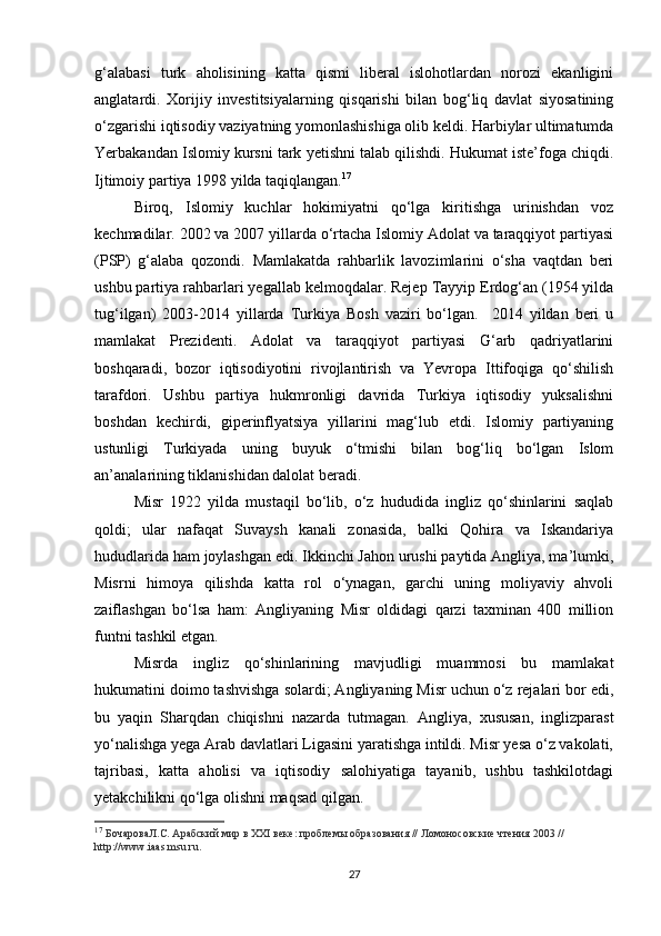 g‘alabasi   turk   aholisining   katta   qismi   liberal   islohotlardan   norozi   ekanligini
anglatardi.   Xorijiy   investitsiyalarning   qisqarishi   bilan   bog‘liq   davlat   siyosatining
o‘zgarishi iqtisodiy vaziyatning yomonlashishiga olib keldi. Harbiylar ultimatumda
Yerbakandan Islomiy kursni tark yetishni talab qilishdi. Hukumat iste’foga chiqdi.
Ijtimoiy partiya 1998 yilda taqiqlangan. 17
Biroq,   Islomiy   kuchlar   hokimiyatni   qo‘lga   kiritishga   urinishdan   voz
kechmadilar. 2002 va 2007 yillarda o‘rtacha Islomiy Adolat va taraqqiyot partiyasi
(PSP)   g‘alaba   qozondi.   Mamlakatda   rahbarlik   lavozimlarini   o‘sha   vaqtdan   beri
ushbu partiya rahbarlari yegallab kelmoqdalar. Rejep Tayyip Erdog‘an (1954 yilda
tug‘ilgan)   2003-2014   yillarda   Turkiya   Bosh   vaziri   bo‘lgan.     2014   yildan   beri   u
mamlakat   Prezidenti.   Adolat   va   taraqqiyot   partiyasi   G‘arb   qadriyatlarini
boshqaradi,   bozor   iqtisodiyotini   rivojlantirish   va   Yevropa   Ittifoqiga   qo‘shilish
tarafdori.   Ushbu   partiya   hukmronligi   davrida   Turkiya   iqtisodiy   yuksalishni
boshdan   kechirdi,   giperinflyatsiya   yillarini   mag‘lub   etdi.   Islomiy   partiyaning
ustunligi   Turkiyada   uning   buyuk   o‘tmishi   bilan   bog‘liq   bo‘lgan   Islom
an’analarining tiklanishidan dalolat beradi.
Misr   1922   yilda   mustaqil   bo‘lib,   o‘z   hududida   ingliz   qo‘shinlarini   saqlab
qoldi;   ular   nafaqat   Suvaysh   kanali   zonasida,   balki   Qohira   va   Iskandariya
hududlarida ham joylashgan edi. Ikkinchi Jahon urushi paytida Angliya, ma’lumki,
Misrni   himoya   qilishda   katta   rol   o‘ynagan,   garchi   uning   moliyaviy   ahvoli
zaiflashgan   bo‘lsa   ham:   Angliyaning   Misr   oldidagi   qarzi   taxminan   400   million
funtni tashkil etgan.
Misrda   ingliz   qo‘shinlarining   mavjudligi   muammosi   bu   mamlakat
hukumatini doimo tashvishga solardi; Angliyaning Misr uchun o‘z rejalari bor edi,
bu   yaqin   Sharqdan   chiqishni   nazarda   tutmagan.   Angliya,   xususan,   inglizparast
yo‘nalishga yega Arab davlatlari Ligasini yaratishga intildi. Misr yesa o‘z vakolati,
tajribasi,   katta   aholisi   va   iqtisodiy   salohiyatiga   tayanib,   ushbu   tashkilotdagi
yetakchilikni qo‘lga olishni maqsad qilgan.
17
  БочароваЛ.С. Арабский мир в XXI веке: проблемы образования // Ломоносовские чтения 2003 // 
http://www.iaas.msu.ru.
27 