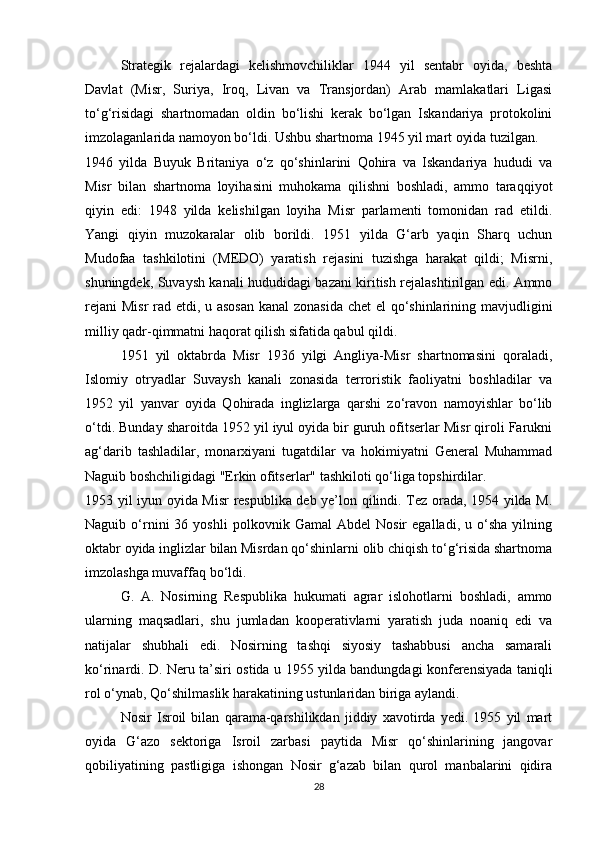 Strategik   rejalardagi   kelishmovchiliklar   1944   yil   sentabr   oyida,   beshta
Davlat   (Misr,   Suriya,   Iroq,   Livan   va   Transjordan)   Arab   mamlakatlari   Ligasi
to‘g‘risidagi   shartnomadan   oldin   bo‘lishi   kerak   bo‘lgan   Iskandariya   protokolini
imzolaganlarida namoyon bo‘ldi. Ushbu shartnoma 1945 yil mart oyida tuzilgan.
1946   yilda   Buyuk   Britaniya   o‘z   qo‘shinlarini   Qohira   va   Iskandariya   hududi   va
Misr   bilan   shartnoma   loyihasini   muhokama   qilishni   boshladi,   ammo   taraqqiyot
qiyin   edi:   1948   yilda   kelishilgan   loyiha   Misr   parlamenti   tomonidan   rad   etildi.
Yangi   qiyin   muzokaralar   olib   borildi.   1951   yilda   G‘arb   yaqin   Sharq   uchun
Mudofaa   tashkilotini   (MEDO)   yaratish   rejasini   tuzishga   harakat   qildi;   Misrni,
shuningdek, Suvaysh kanali hududidagi bazani kiritish rejalashtirilgan edi. Ammo
rejani  Misr  rad etdi, u asosan  kanal  zonasida  chet  el qo‘shinlarining mavjudligini
milliy qadr-qimmatni haqorat qilish sifatida qabul qildi.
1951   yil   oktabrda   Misr   1936   yilgi   Angliya-Misr   shartnomasini   qoraladi,
Islomiy   otryadlar   Suvaysh   kanali   zonasida   terroristik   faoliyatni   boshladilar   va
1952   yil   yanvar   oyida   Qohirada   inglizlarga   qarshi   zo‘ravon   namoyishlar   bo‘lib
o‘tdi. Bunday sharoitda 1952 yil iyul oyida bir guruh ofitserlar Misr qiroli Farukni
ag‘darib   tashladilar,   monarxiyani   tugatdilar   va   hokimiyatni   General   Muhammad
Naguib boshchiligidagi "Erkin ofitserlar" tashkiloti qo‘liga topshirdilar.
1953 yil iyun oyida Misr respublika deb ye’lon qilindi. Tez orada, 1954 yilda M.
Naguib  o‘rnini   36  yoshli   polkovnik   Gamal   Abdel   Nosir   egalladi,  u   o‘sha   yilning
oktabr oyida inglizlar bilan Misrdan qo‘shinlarni olib chiqish to‘g‘risida shartnoma
imzolashga muvaffaq bo‘ldi.
G.   A.   Nosirning   Respublika   hukumati   agrar   islohotlarni   boshladi,   ammo
ularning   maqsadlari,   shu   jumladan   kooperativlarni   yaratish   juda   noaniq   edi   va
natijalar   shubhali   edi.   Nosirning   tashqi   siyosiy   tashabbusi   ancha   samarali
ko‘rinardi. D. Neru ta’siri ostida u 1955 yilda bandungdagi konferensiyada taniqli
rol o‘ynab, Qo‘shilmaslik harakatining ustunlaridan biriga aylandi.
Nosir   Isroil   bilan   qarama-qarshilikdan   jiddiy   xavotirda   yedi.   1955   yil   mart
oyida   G‘azo   sektoriga   Isroil   zarbasi   paytida   Misr   qo‘shinlarining   jangovar
qobiliyatining   pastligiga   ishongan   Nosir   g‘azab   bilan   qurol   manbalarini   qidira
28 