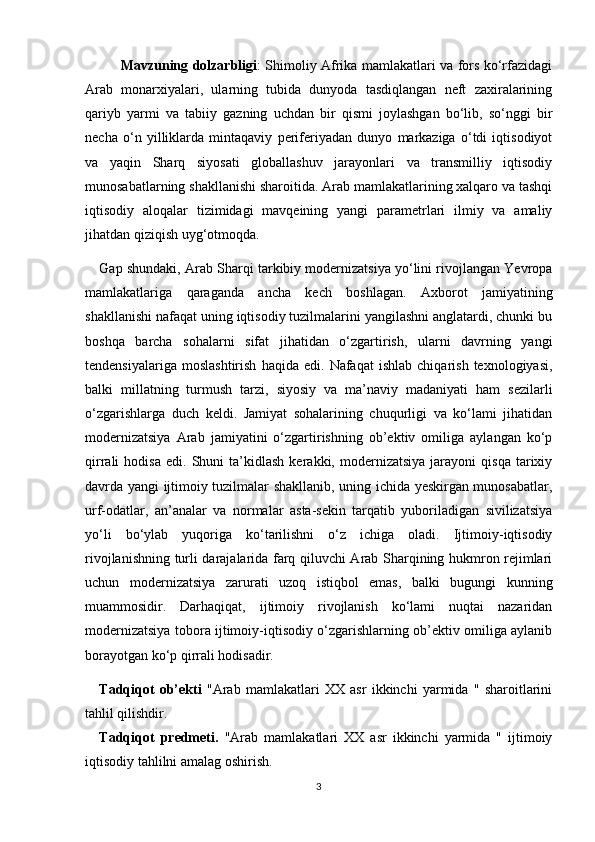 Mavzuning dolzarbligi : Shimoliy Afrika mamlakatlari va fors ko‘rfazidagi
Arab   monarxiyalari,   ularning   tubida   dunyoda   tasdiqlangan   neft   zaxiralarining
qariyb   yarmi   va   tabiiy   gazning   uchdan   bir   qismi   joylashgan   bo‘lib,   so‘nggi   bir
necha   o‘n   yilliklarda   mintaqaviy   periferiyadan   dunyo   markaziga   o‘tdi   iqtisodiyot
va   yaqin   Sharq   siyosati   globallashuv   jarayonlari   va   transmilliy   iqtisodiy
munosabatlarning shakllanishi sharoitida. Arab mamlakatlarining xalqaro va tashqi
iqtisodiy   aloqalar   tizimidagi   mavqeining   yangi   parametrlari   ilmiy   va   amaliy
jihatdan qiziqish uyg‘otmoqda.
Gap shundaki, Arab Sharqi tarkibiy modernizatsiya yo‘lini rivojlangan Yevropa
mamlakatlariga   qaraganda   ancha   kech   boshlagan.   Axborot   jamiyatining
shakllanishi nafaqat uning iqtisodiy tuzilmalarini yangilashni anglatardi, chunki bu
boshqa   barcha   sohalarni   sifat   jihatidan   o‘zgartirish,   ularni   davrning   yangi
tendensiyalariga   moslashtirish   haqida   edi.   Nafaqat   ishlab   chiqarish   texnologiyasi,
balki   millatning   turmush   tarzi,   siyosiy   va   ma’naviy   madaniyati   ham   sezilarli
o‘zgarishlarga   duch   keldi.   Jamiyat   sohalarining   chuqurligi   va   ko‘lami   jihatidan
modernizatsiya   Arab   jamiyatini   o‘zgartirishning   ob’ektiv   omiliga   aylangan   ko‘p
qirrali   hodisa   edi.   Shuni   ta’kidlash   kerakki,  modernizatsiya   jarayoni   qisqa   tarixiy
davrda yangi ijtimoiy tuzilmalar shakllanib, uning ichida yeskirgan munosabatlar,
urf-odatlar,   an’analar   va   normalar   asta-sekin   tarqatib   yuboriladigan   sivilizatsiya
yo‘li   bo‘ylab   yuqoriga   ko‘tarilishni   o‘z   ichiga   oladi.   Ijtimoiy-iqtisodiy
rivojlanishning turli darajalarida farq qiluvchi Arab Sharqining hukmron rejimlari
uchun   modernizatsiya   zarurati   uzoq   istiqbol   emas,   balki   bugungi   kunning
muammosidir.   Darhaqiqat,   ijtimoiy   rivojlanish   ko‘lami   nuqtai   nazaridan
modernizatsiya tobora ijtimoiy-iqtisodiy o‘zgarishlarning ob’ektiv omiliga aylanib
borayotgan ko‘p qirrali hodisadir.
Tadqiqot   ob’ekti   "Arab   mamlakatlari   XX   asr   ikkinchi   yarmida   "   sharoitlarini
tahlil qilishdir. 
Tadqiqot   predmeti.   "Arab   mamlakatlari   XX   asr   ikkinchi   yarmida   "   ijtimoiy
iqtisodiy tahlilni amalag oshirish.
3 