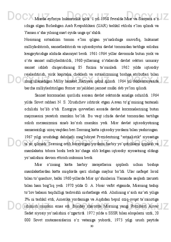 Misrda eyforiya hukmronlik qildi: 1 yil 1958 fevralda Misr va Suriyani o‘z
ichiga olgan Birlashgan Arab Respublikasi  (UAR)  tashkil  etilishi e’lon qilindi  va
Yaman o‘sha yilning mart oyida unga qo‘shildi.
Nosirning   sotsializm   tomon   e’lon   qilgan   yo‘nalishiga   muvofiq,   hukumat
milliylashtirish, sanoatlashtirish va iqtisodiyotni davlat tomonidan tartibga solishni
kengaytirishga  alohida ahamiyat  berdi. 1961-1964 yillar  davomida butun yirik va
o‘rta   sanoat   milliylashtirildi,   1960-yillarning   o‘rtalarida   davlat   sektori   umumiy
sanoat   ishlab   chiqarishining   85   foizini   ta’minladi.   1962   yilda   iqtisodiy
rejalashtirish,   yirik   kapitalni   cheklash   va   sotsializmning   boshqa   atributlari   bilan
shug‘ullanadigan  Milliy harakat   Xartiyasi   qabul  qilindi. 1964  yil  deklaratsiyasida
barcha milliylashtirilgan fermer xo‘jaliklari jamoat mulki deb ye’lon qilindi.
Sanoat   korxonalari   qurilishi   asosan   davlat   sektorida   amalga   oshirildi.   1964
yilda   Sovet   rahbari   N.   S.   Xrushchev   ishtirok   etgan   Asvan   to‘g‘onining   tantanali
ochilishi   bo‘lib   o‘tdi.   Energiya   quvvatlari   asosida   davlat   korxonalarining   butun
majmuasini   yaratish   mumkin   bo‘ldi.   Bu   vaqt   ichida   davlat   tomonidan   tartibga
solish   mexanizmini   sinab   ko‘rish   mumkin   yedi.   Misr   davlat   iqtisodiyotining
samarasizligi uzoq vaqtdan beri Sssrning katta iqtisodiy yordami bilan yashiringan.
1967  yilgi   urushdagi   dahshatli   mag‘lubiyat   Prezidentning   "sotsialistik"   siyosatiga
ta’sir qilmadi. Sssrning ortib borayotgan yordami harbiy yo‘qotishlarni qoplash va
mamlakatni   tobora   boshi   berk   ko‘chaga   olib   kelgan   iqtisodiy   siyosatning   oldingi
yo‘nalishini davom ettirish imkonini berdi.
Misr   o‘zining   katta   harbiy   xarajatlarini   qoplash   uchun   boshqa
mamlakatlardan   katta   miqdorda   qarz   olishga   majbur   bo‘ldi.   Ular   nafaqat   Isroil
bilan to‘qnashuv, balki 1960-yillarda Misr qo‘shinlarini Yamanda saqlash zarurati
bilan   ham   bog‘liq   yedi.   1970   yilda   G.   A.   Nosir   vafot   etganida,   Misrning   tashqi
to‘lov balansi taqchilligi tashvishli nisbatlarga etdi. Aholining o‘sish sur’ati yiliga
3%  ni tashkil  etdi;  Amerika yordamiga va Aqshdan bepul  oziq-ovqat  ta’minotiga
ishonish   mumkin   emas   edi.   Bunday   sharoitda   Misrning   yangi   Prezidenti   Anvar
Sadat siyosiy yo‘nalishini o‘zgartirdi. 1972 yilda u SSSR bilan aloqalarni uzdi, 20
000   Sovet   mutaxassislarini   o‘z   vataniga   yubordi,   1973   yilgi   urush   paytida
30 