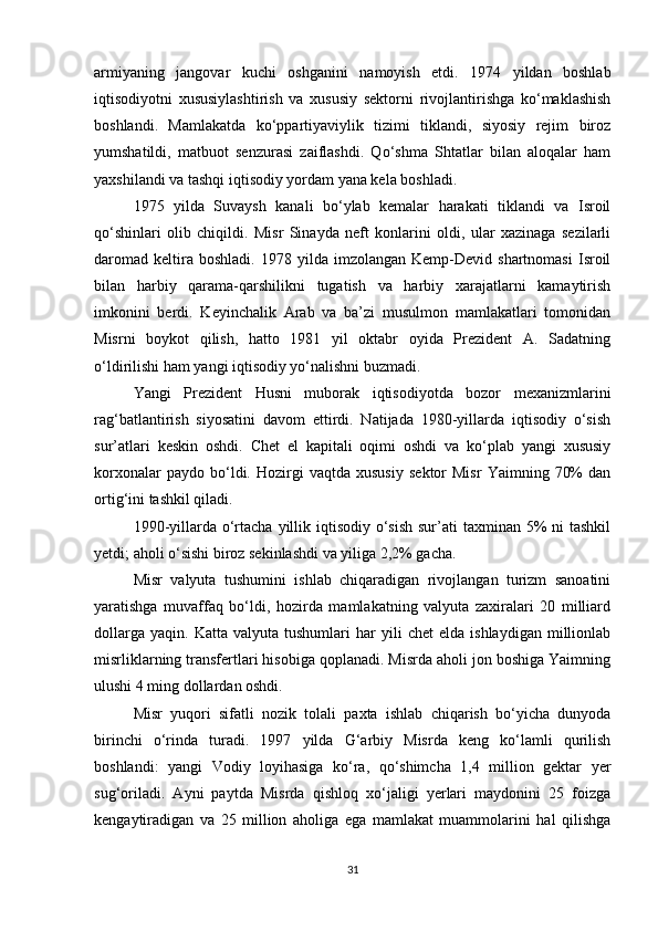 armiyaning   jangovar   kuchi   oshganini   namoyish   etdi.   1974   yildan   boshlab
iqtisodiyotni   xususiylashtirish   va   xususiy   sektorni   rivojlantirishga   ko‘maklashish
boshlandi.   Mamlakatda   ko‘ppartiyaviylik   tizimi   tiklandi,   siyosiy   rejim   biroz
yumshatildi,   matbuot   senzurasi   zaiflashdi.   Qo‘shma   Shtatlar   bilan   aloqalar   ham
yaxshilandi va tashqi iqtisodiy yordam yana kela boshladi.
1975   yilda   Suvaysh   kanali   bo‘ylab   kemalar   harakati   tiklandi   va   Isroil
qo‘shinlari   olib   chiqildi.   Misr   Sinayda   neft   konlarini   oldi,   ular   xazinaga   sezilarli
daromad   keltira  boshladi.   1978   yilda  imzolangan   Kemp-Devid  shartnomasi   Isroil
bilan   harbiy   qarama-qarshilikni   tugatish   va   harbiy   xarajatlarni   kamaytirish
imkonini   berdi.   Keyinchalik   Arab   va   ba’zi   musulmon   mamlakatlari   tomonidan
Misrni   boykot   qilish,   hatto   1981   yil   oktabr   oyida   Prezident   A.   Sadatning
o‘ldirilishi ham yangi iqtisodiy yo‘nalishni buzmadi.
Yangi   Prezident   Husni   muborak   iqtisodiyotda   bozor   mexanizmlarini
rag‘batlantirish   siyosatini   davom   ettirdi.   Natijada   1980-yillarda   iqtisodiy   o‘sish
sur’atlari   keskin   oshdi.   Chet   el   kapitali   oqimi   oshdi   va   ko‘plab   yangi   xususiy
korxonalar   paydo  bo‘ldi.  Hozirgi   vaqtda   xususiy   sektor   Misr   Yaimning   70%   dan
ortig‘ini tashkil qiladi.
1990-yillarda o‘rtacha  yillik iqtisodiy o‘sish  sur’ati  taxminan 5%  ni  tashkil
yetdi; aholi o‘sishi biroz sekinlashdi va yiliga 2,2% gacha.
Misr   valyuta   tushumini   ishlab   chiqaradigan   rivojlangan   turizm   sanoatini
yaratishga   muvaffaq   bo‘ldi,   hozirda   mamlakatning   valyuta   zaxiralari   20   milliard
dollarga   yaqin.   Katta  valyuta   tushumlari   har   yili   chet   elda  ishlaydigan   millionlab
misrliklarning transfertlari hisobiga qoplanadi. Misrda aholi jon boshiga Yaimning
ulushi 4 ming dollardan oshdi.
Misr   yuqori   sifatli   nozik   tolali   paxta   ishlab   chiqarish   bo‘yicha   dunyoda
birinchi   o‘rinda   turadi.   1997   yilda   G‘arbiy   Misrda   keng   ko‘lamli   qurilish
boshlandi:   yangi   Vodiy   loyihasiga   ko‘ra,   qo‘shimcha   1,4   million   gektar   yer
sug‘oriladi.   Ayni   paytda   Misrda   qishloq   xo‘jaligi   yerlari   maydonini   25   foizga
kengaytiradigan   va   25   million   aholiga   ega   mamlakat   muammolarini   hal   qilishga
31 