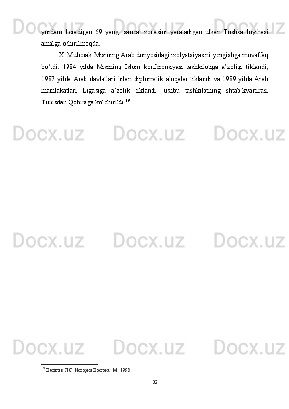 yordam   beradigan   69   yangi   sanoat   zonasini   yaratadigan   ulkan   Toshka   loyihasi
amalga oshirilmoqda.
X. Muborak Misrning Arab dunyosidagi izolyatsiyasini yengishga muvaffaq
bo‘ldi.   1984   yilda   Misrning   Islom   konferensiyasi   tashkilotiga   a’zoligi   tiklandi,
1987   yilda   Arab   davlatlari   bilan   diplomatik   aloqalar   tiklandi   va   1989   yilda   Arab
mamlakatlari   Ligasiga   a’zolik   tiklandi:   ushbu   tashkilotning   shtab-kvartirasi
Tunisdan Qohiraga ko‘chirildi. 19
19
  Василев Л.С. История Востока. М., 1998.
32 