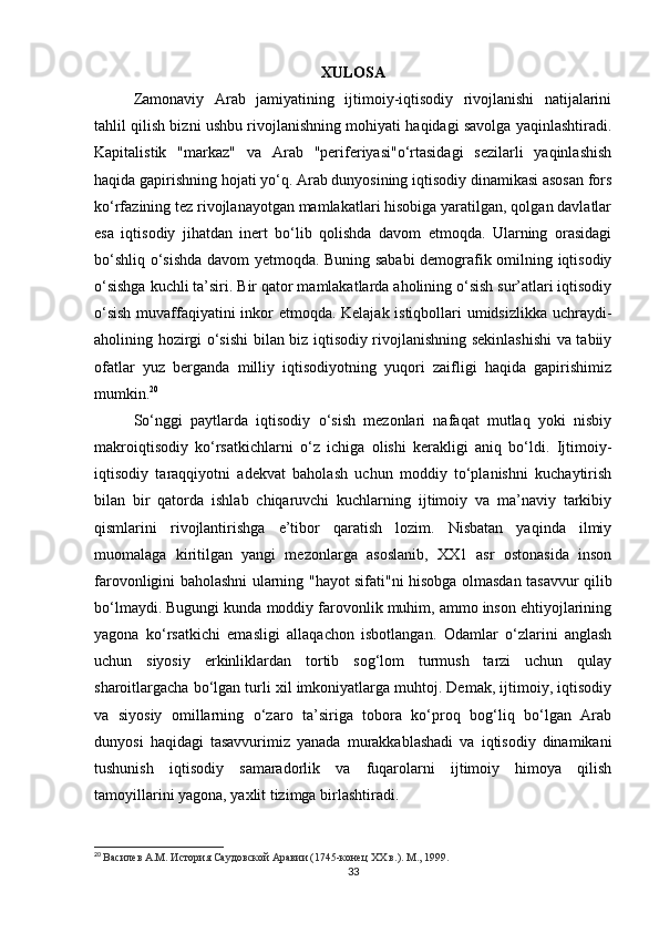 XULOSA
Zamonaviy   Arab   jamiyatining   ijtimoiy-iqtisodiy   rivojlanishi   natijalarini
tahlil qilish bizni ushbu rivojlanishning mohiyati haqidagi savolga yaqinlashtiradi.
Kapitalistik   "markaz"   va   Arab   "periferiyasi"o‘rtasidagi   sezilarli   yaqinlashish
haqida gapirishning hojati yo‘q. Arab dunyosining iqtisodiy dinamikasi asosan fors
ko‘rfazining tez rivojlanayotgan mamlakatlari hisobiga yaratilgan, qolgan davlatlar
esa   iqtisodiy   jihatdan   inert   bo‘lib   qolishda   davom   etmoqda.   Ularning   orasidagi
bo‘shliq o‘sishda davom yetmoqda. Buning sababi  demografik omilning iqtisodiy
o‘sishga kuchli ta’siri. Bir qator mamlakatlarda aholining o‘sish sur’atlari iqtisodiy
o‘sish muvaffaqiyatini inkor etmoqda. Kelajak istiqbollari umidsizlikka uchraydi-
aholining hozirgi o‘sishi bilan biz iqtisodiy rivojlanishning sekinlashishi  va tabiiy
ofatlar   yuz   berganda   milliy   iqtisodiyotning   yuqori   zaifligi   haqida   gapirishimiz
mumkin. 20
So‘nggi   paytlarda   iqtisodiy   o‘sish   mezonlari   nafaqat   mutlaq   yoki   nisbiy
makroiqtisodiy   ko‘rsatkichlarni   o‘z   ichiga   olishi   kerakligi   aniq   bo‘ldi.   Ijtimoiy-
iqtisodiy   taraqqiyotni   adekvat   baholash   uchun   moddiy   to‘planishni   kuchaytirish
bilan   bir   qatorda   ishlab   chiqaruvchi   kuchlarning   ijtimoiy   va   ma’naviy   tarkibiy
qismlarini   rivojlantirishga   e’tibor   qaratish   lozim.   Nisbatan   yaqinda   ilmiy
muomalaga   kiritilgan   yangi   mezonlarga   asoslanib,   XX1   asr   ostonasida   inson
farovonligini baholashni ularning "hayot sifati"ni hisobga olmasdan tasavvur qilib
bo‘lmaydi. Bugungi kunda moddiy farovonlik muhim, ammo inson ehtiyojlarining
yagona   ko‘rsatkichi   emasligi   allaqachon   isbotlangan.   Odamlar   o‘zlarini   anglash
uchun   siyosiy   erkinliklardan   tortib   sog‘lom   turmush   tarzi   uchun   qulay
sharoitlargacha bo‘lgan turli xil imkoniyatlarga muhtoj. Demak, ijtimoiy, iqtisodiy
va   siyosiy   omillarning   o‘zaro   ta’siriga   tobora   ko‘proq   bog‘liq   bo‘lgan   Arab
dunyosi   haqidagi   tasavvurimiz   yanada   murakkablashadi   va   iqtisodiy   dinamikani
tushunish   iqtisodiy   samaradorlik   va   fuqarolarni   ijtimoiy   himoya   qilish
tamoyillarini yagona, yaxlit tizimga birlashtiradi.
20
  Василев A.M. История Саудовской Аравии (1745-конец XX в.). М., 1999.
33