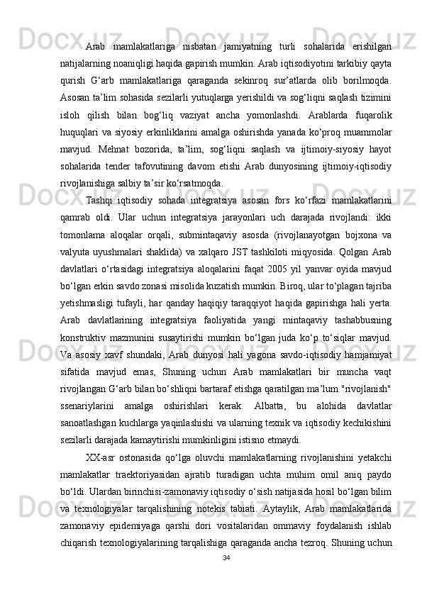 Arab   mamlakatlariga   nisbatan   jamiyatning   turli   sohalarida   erishilgan
natijalarning noaniqligi haqida gapirish mumkin. Arab iqtisodiyotini tarkibiy qayta
qurish   G‘arb   mamlakatlariga   qaraganda   sekinroq   sur’atlarda   olib   borilmoqda.
Asosan ta’lim sohasida sezilarli yutuqlarga yerishildi va sog‘liqni saqlash tizimini
isloh   qilish   bilan   bog‘liq   vaziyat   ancha   yomonlashdi.   Arablarda   fuqarolik
huquqlari  va siyosiy erkinliklarini  amalga oshirishda yanada ko‘proq muammolar
mavjud.   Mehnat   bozorida,   ta’lim,   sog‘liqni   saqlash   va   ijtimoiy-siyosiy   hayot
sohalarida   tender   tafovutining   davom   etishi   Arab   dunyosining   ijtimoiy-iqtisodiy
rivojlanishiga salbiy ta’sir ko‘rsatmoqda.
Tashqi   iqtisodiy   sohada   integratsiya   asosan   fors   ko‘rfazi   mamlakatlarini
qamrab   oldi.   Ular   uchun   integratsiya   jarayonlari   uch   darajada   rivojlandi:   ikki
tomonlama   aloqalar   orqali,   submintaqaviy   asosda   (rivojlanayotgan   bojxona   va
valyuta   uyushmalari   shaklida)   va   xalqaro   JST   tashkiloti   miqyosida.   Qolgan   Arab
davlatlari   o‘rtasidagi   integratsiya   aloqalarini   faqat   2005   yil   yanvar   oyida   mavjud
bo‘lgan erkin savdo zonasi misolida kuzatish mumkin. Biroq, ular to‘plagan tajriba
yetishmasligi   tufayli,   har   qanday   haqiqiy   taraqqiyot   haqida   gapirishga   hali   yerta.
Arab   davlatlarining   integratsiya   faoliyatida   yangi   mintaqaviy   tashabbusning
konstruktiv   mazmunini   susaytirishi   mumkin   bo‘lgan   juda   ko‘p   to‘siqlar   mavjud.
Va   asosiy   xavf   shundaki,   Arab   dunyosi   hali   yagona   savdo-iqtisodiy   hamjamiyat
sifatida   mavjud   emas,   Shuning   uchun   Arab   mamlakatlari   bir   muncha   vaqt
rivojlangan G‘arb bilan bo‘shliqni bartaraf etishga qaratilgan ma’lum "rivojlanish"
ssenariylarini   amalga   oshirishlari   kerak.   Albatta,   bu   alohida   davlatlar
sanoatlashgan kuchlarga yaqinlashishi va ularning texnik va iqtisodiy kechikishini
sezilarli darajada kamaytirishi mumkinligini istisno etmaydi.
XX-asr   ostonasida   qo‘lga   oluvchi   mamlakatlarning   rivojlanishini   yetakchi
mamlakatlar   traektoriyasidan   ajratib   turadigan   uchta   muhim   omil   aniq   paydo
bo‘ldi. Ulardan birinchisi-zamonaviy iqtisodiy o‘sish natijasida hosil bo‘lgan bilim
va   texnologiyalar   tarqalishining   notekis   tabiati.   Aytaylik,   Arab   mamlakatlarida
zamonaviy   epidemiyaga   qarshi   dori   vositalaridan   ommaviy   foydalanish   ishlab
chiqarish texnologiyalarining tarqalishiga qaraganda ancha tezroq. Shuning uchun
34 