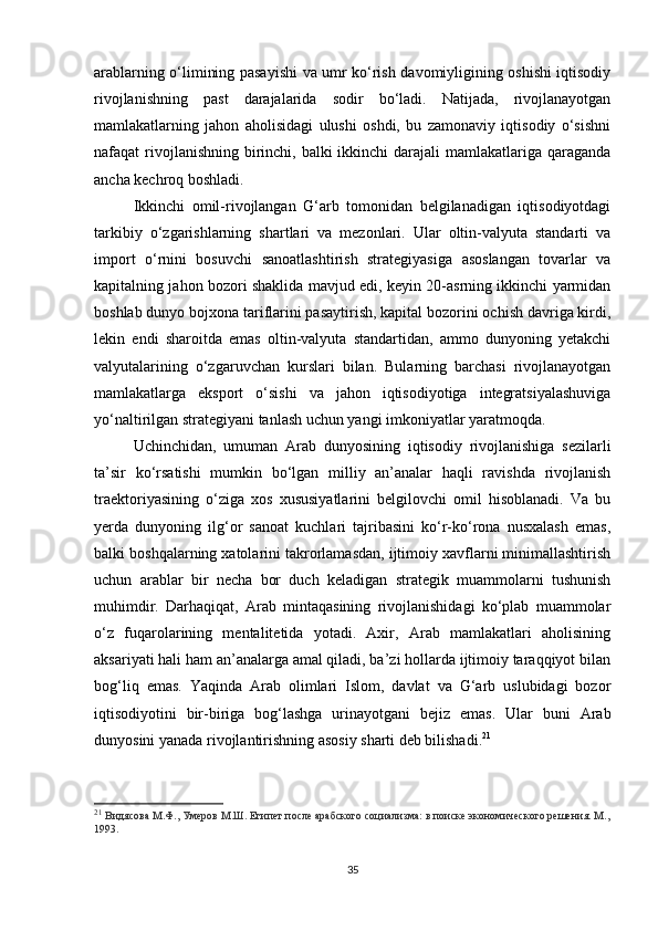 arablarning o‘limining pasayishi  va umr ko‘rish davomiyligining oshishi iqtisodiy
rivojlanishning   past   darajalarida   sodir   bo‘ladi.   Natijada,   rivojlanayotgan
mamlakatlarning   jahon   aholisidagi   ulushi   oshdi,   bu   zamonaviy   iqtisodiy   o‘sishni
nafaqat rivojlanishning birinchi, balki ikkinchi  darajali  mamlakatlariga qaraganda
ancha kechroq boshladi.
Ikkinchi   omil-rivojlangan   G‘arb   tomonidan   belgilanadigan   iqtisodiyotdagi
tarkibiy   o‘zgarishlarning   shartlari   va   mezonlari.   Ular   oltin-valyuta   standarti   va
import   o‘rnini   bosuvchi   sanoatlashtirish   strategiyasiga   asoslangan   tovarlar   va
kapitalning jahon bozori shaklida mavjud edi, keyin 20-asrning ikkinchi yarmidan
boshlab dunyo bojxona tariflarini pasaytirish, kapital bozorini ochish davriga kirdi,
lekin   endi   sharoitda   emas   oltin-valyuta   standartidan,   ammo   dunyoning   yetakchi
valyutalarining   o‘zgaruvchan   kurslari   bilan.   Bularning   barchasi   rivojlanayotgan
mamlakatlarga   eksport   o‘sishi   va   jahon   iqtisodiyotiga   integratsiyalashuviga
yo‘naltirilgan strategiyani tanlash uchun yangi imkoniyatlar yaratmoqda.
Uchinchidan,   umuman   Arab   dunyosining   iqtisodiy   rivojlanishiga   sezilarli
ta’sir   ko‘rsatishi   mumkin   bo‘lgan   milliy   an’analar   haqli   ravishda   rivojlanish
traektoriyasining   o‘ziga   xos   xususiyatlarini   belgilovchi   omil   hisoblanadi.   Va   bu
yerda   dunyoning   ilg‘or   sanoat   kuchlari   tajribasini   ko‘r-ko‘rona   nusxalash   emas,
balki boshqalarning xatolarini takrorlamasdan, ijtimoiy xavflarni minimallashtirish
uchun   arablar   bir   necha   bor   duch   keladigan   strategik   muammolarni   tushunish
muhimdir.   Darhaqiqat,   Arab   mintaqasining   rivojlanishidagi   ko‘plab   muammolar
o‘z   fuqarolarining   mentalitetida   yotadi.   Axir,   Arab   mamlakatlari   aholisining
aksariyati hali ham an’analarga amal qiladi, ba’zi hollarda ijtimoiy taraqqiyot bilan
bog‘liq   emas.   Yaqinda   Arab   olimlari   Islom,   davlat   va   G‘arb   uslubidagi   bozor
iqtisodiyotini   bir-biriga   bog‘lashga   urinayotgani   bejiz   emas.   Ular   buni   Arab
dunyosini yanada rivojlantirishning asosiy sharti deb bilishadi. 21
21
  Видясова М.Ф., Умеров М.Ш. Египет после арабского социализма: в поиске экономического решения. М.,
1993.
35 