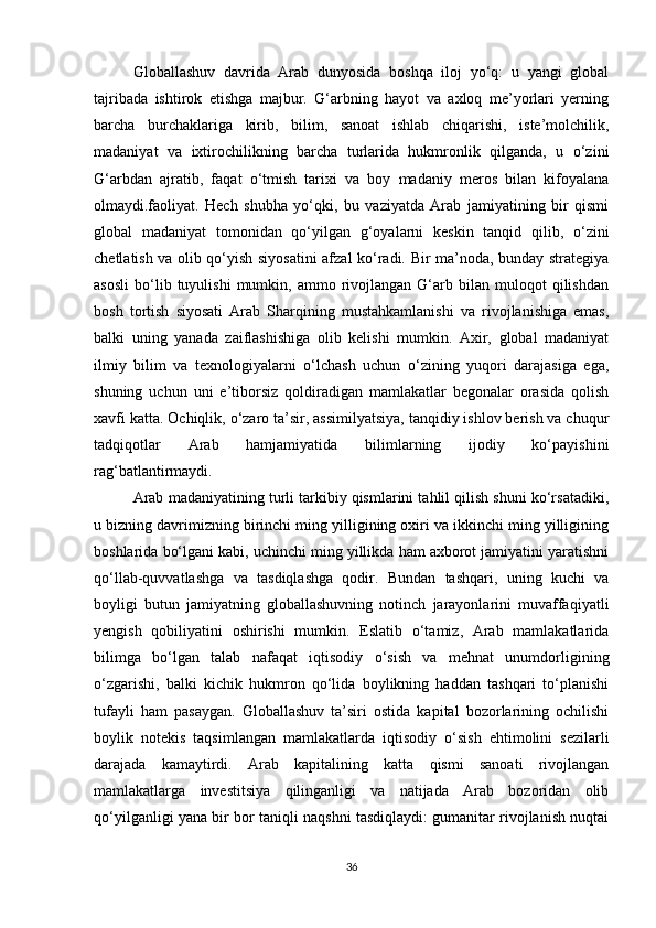 Globallashuv   davrida   Arab   dunyosida   boshqa   iloj   yo‘q:   u   yangi   global
tajribada   ishtirok   etishga   majbur.   G‘arbning   hayot   va   axloq   me’yorlari   yerning
barcha   burchaklariga   kirib,   bilim,   sanoat   ishlab   chiqarishi,   iste’molchilik,
madaniyat   va   ixtirochilikning   barcha   turlarida   hukmronlik   qilganda,   u   o‘zini
G‘arbdan   ajratib,   faqat   o‘tmish   tarixi   va   boy   madaniy   meros   bilan   kifoyalana
olmaydi.faoliyat.   Hech   shubha   yo‘qki,   bu   vaziyatda   Arab   jamiyatining   bir   qismi
global   madaniyat   tomonidan   qo‘yilgan   g‘oyalarni   keskin   tanqid   qilib,   o‘zini
chetlatish va olib qo‘yish siyosatini  afzal ko‘radi. Bir ma’noda, bunday strategiya
asosli   bo‘lib  tuyulishi   mumkin,  ammo   rivojlangan   G‘arb   bilan  muloqot   qilishdan
bosh   tortish   siyosati   Arab   Sharqining   mustahkamlanishi   va   rivojlanishiga   emas,
balki   uning   yanada   zaiflashishiga   olib   kelishi   mumkin.   Axir,   global   madaniyat
ilmiy   bilim   va   texnologiyalarni   o‘lchash   uchun   o‘zining   yuqori   darajasiga   ega,
shuning   uchun   uni   e’tiborsiz   qoldiradigan   mamlakatlar   begonalar   orasida   qolish
xavfi katta. Ochiqlik, o‘zaro ta’sir, assimilyatsiya, tanqidiy ishlov berish va chuqur
tadqiqotlar   Arab   hamjamiyatida   bilimlarning   ijodiy   ko‘payishini
rag‘batlantirmaydi.
Arab madaniyatining turli tarkibiy qismlarini tahlil qilish shuni ko‘rsatadiki,
u bizning davrimizning birinchi ming yilligining oxiri va ikkinchi ming yilligining
boshlarida bo‘lgani kabi, uchinchi ming yillikda ham axborot jamiyatini yaratishni
qo‘llab-quvvatlashga   va   tasdiqlashga   qodir.   Bundan   tashqari,   uning   kuchi   va
boyligi   butun   jamiyatning   globallashuvning   notinch   jarayonlarini   muvaffaqiyatli
yengish   qobiliyatini   oshirishi   mumkin.   Eslatib   o‘tamiz,   Arab   mamlakatlarida
bilimga   bo‘lgan   talab   nafaqat   iqtisodiy   o‘sish   va   mehnat   unumdorligining
o‘zgarishi,   balki   kichik   hukmron   qo‘lida   boylikning   haddan   tashqari   to‘planishi
tufayli   ham   pasaygan.   Globallashuv   ta’siri   ostida   kapital   bozorlarining   ochilishi
boylik   notekis   taqsimlangan   mamlakatlarda   iqtisodiy   o‘sish   ehtimolini   sezilarli
darajada   kamaytirdi.   Arab   kapitalining   katta   qismi   sanoati   rivojlangan
mamlakatlarga   investitsiya   qilinganligi   va   natijada   Arab   bozoridan   olib
qo‘yilganligi yana bir bor taniqli naqshni tasdiqlaydi: gumanitar rivojlanish nuqtai
36 