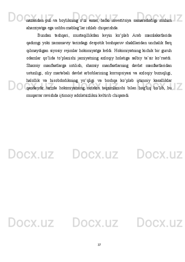 nazaridan   pul   va   boylikning   o‘zi   emas,   balki   investitsiya   samaradorligi   muhim
ahamiyatga ega ushbu mablag‘lar ishlab chiqarishda.
Bundan   tashqari,   mustaqillikdan   keyin   ko‘plab   Arab   mamlakatlarida
qadimgi   yoki   zamonaviy   tarixdagi   despotik   boshqaruv   shakllaridan   unchalik   farq
qilmaydigan   siyosiy   rejimlar   hokimiyatga   keldi.   Hokimiyatning   kichik   bir   guruh
odamlar   qo‘lida   to‘planishi   jamiyatning   axloqiy   holatiga   salbiy   ta’sir   ko‘rsatdi.
Shaxsiy   manfaatlarga   intilish,   shaxsiy   manfaatlarning   davlat   manfaatlaridan
ustunligi,   oliy   martabali   davlat   arboblarining   korrupsiyasi   va   axloqiy   buzuqligi,
halollik   va   hisobdorlikning   yo‘qligi   va   boshqa   ko‘plab   ijtimoiy   kasalliklar
qandaydir   tarzda   hokimiyatning   notekis   taqsimlanishi   bilan   bog‘liq   bo‘lib,   bu
muqarrar ravishda ijtimoiy adolatsizlikni keltirib chiqaradi.
37 