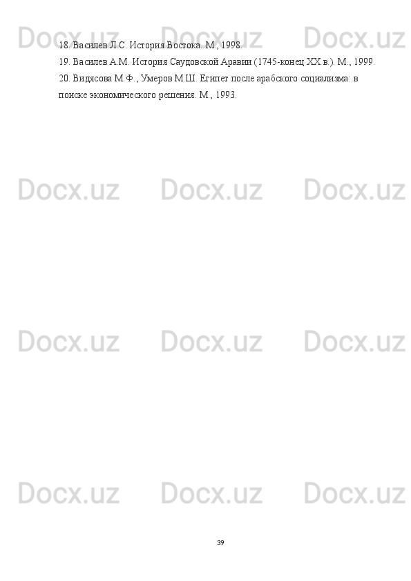 18 . Василев Л.С. История Востока. М., 1998.
19 . Василев A.M. История Саудовской Аравии (1745-конец XX в.). М., 1999.
2 0 . Видясова М.Ф., Умеров М.Ш. Египет после арабского социализма: в 
поиске экономического решения. М., 1993.
39 