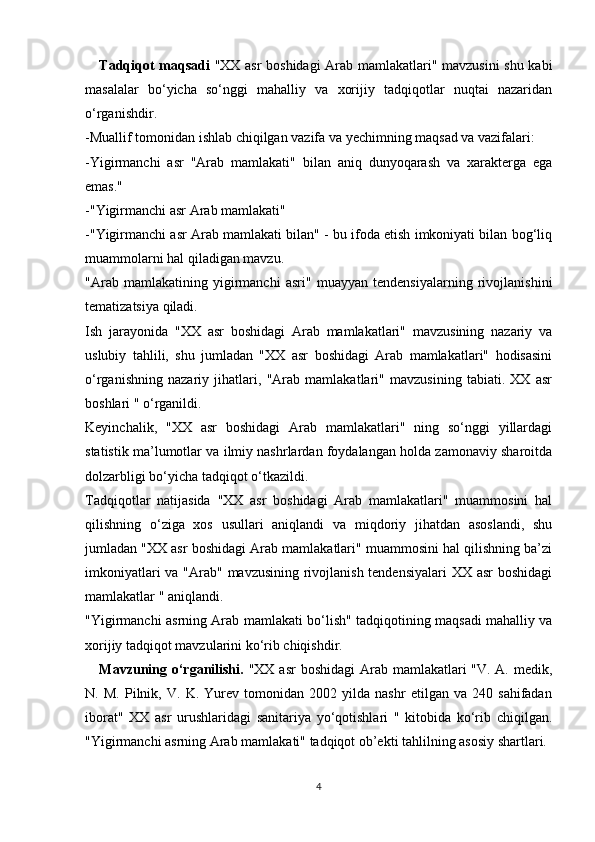 Tadqiqot maqsadi   "XX asr boshidagi  Arab mamlakatlari" mavzusini shu kabi
masalalar   bo‘yicha   so‘nggi   mahalliy   va   xorijiy   tadqiqotlar   nuqtai   nazaridan
o‘rganishdir.
-Muallif tomonidan ishlab chiqilgan vazifa va yechimning maqsad va vazifalari:
-Yigirmanchi   asr   "Arab   mamlakati"   bilan   aniq   dunyoqarash   va   xarakterga   ega
emas."
-"Yigirmanchi asr Arab mamlakati"
-"Yigirmanchi asr Arab mamlakati bilan" - bu ifoda etish imkoniyati bilan bog‘liq
muammolarni hal qiladigan mavzu.
"Arab   mamlakatining   yigirmanchi   asri"   muayyan   tendensiyalarning   rivojlanishini
tematizatsiya qiladi.
Ish   jarayonida   "XX   asr   boshidagi   Arab   mamlakatlari"   mavzusining   nazariy   va
uslubiy   tahlili,   shu   jumladan   "XX   asr   boshidagi   Arab   mamlakatlari"   hodisasini
o‘rganishning   nazariy   jihatlari,   "Arab   mamlakatlari"   mavzusining   tabiati.   XX   asr
boshlari " o‘rganildi.
Keyinchalik,   "XX   asr   boshidagi   Arab   mamlakatlari"   ning   so‘nggi   yillardagi
statistik ma’lumotlar va ilmiy nashrlardan foydalangan holda zamonaviy sharoitda
dolzarbligi bo‘yicha tadqiqot o‘tkazildi.
Tadqiqotlar   natijasida   "XX   asr   boshidagi   Arab   mamlakatlari"   muammosini   hal
qilishning   o‘ziga   xos   usullari   aniqlandi   va   miqdoriy   jihatdan   asoslandi,   shu
jumladan "XX asr boshidagi Arab mamlakatlari" muammosini hal qilishning ba’zi
imkoniyatlari  va "Arab" mavzusining rivojlanish  tendensiyalari  XX asr boshidagi
mamlakatlar " aniqlandi.
"Yigirmanchi asrning Arab mamlakati bo‘lish" tadqiqotining maqsadi mahalliy va
xorijiy tadqiqot mavzularini ko‘rib chiqishdir.
Mavzuning o‘rganilishi.   "XX asr  boshidagi  Arab mamlakatlari "V. A. medik,
N.   M.   Pilnik,   V.   K.   Yurev   tomonidan   2002   yilda   nashr   etilgan   va   240   sahifadan
iborat"   XX   asr   urushlaridagi   sanitariya   yo‘qotishlari   "   kitobida   ko‘rib   chiqilgan.
"Yigirmanchi asrning Arab mamlakati" tadqiqot ob’ekti tahlilning asosiy shartlari.
4 