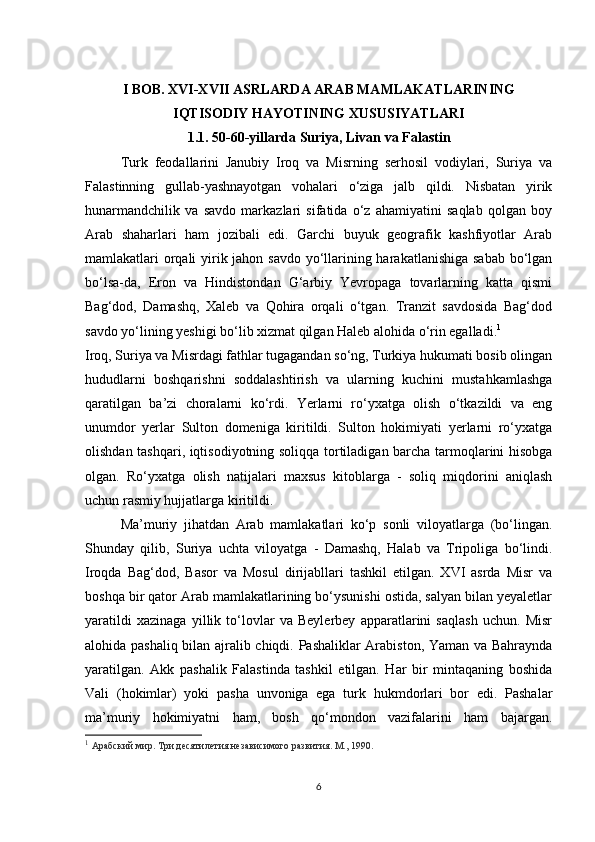 I  BOB. XVI-XVII ASRLARDA ARAB MAMLAKATLARINING
IQTISODIY HAYOTINING XUSUSIYATLARI 
1.1.   50-60-yillarda Suriya, Livan va Falastin
Turk   feodallarini   Janubiy   Iroq   va   Misrning   serhosil   vodiylari,   Suriya   va
Falastinning   gullab-yashnayotgan   vohalari   o‘ziga   jalb   qildi.   Nisbatan   yirik
hunarmandchilik   va   savdo   markazlari   sifatida   o‘z   ahamiyatini   saqlab   qolgan   boy
Arab   shaharlari   ham   jozibali   edi.   Garchi   buyuk   geografik   kashfiyotlar   Arab
mamlakatlari orqali  yirik jahon savdo yo‘llarining harakatlanishiga sabab bo‘lgan
bo‘lsa-da,   Eron   va   Hindistondan   G‘arbiy   Yevropaga   tovarlarning   katta   qismi
Bag‘dod,   Damashq,   Xaleb   va   Qohira   orqali   o‘tgan.   Tranzit   savdosida   Bag‘dod
savdo yo‘lining yeshigi bo‘lib xizmat qilgan Haleb alohida o‘rin egalladi. 1
Iroq, Suriya va Misrdagi fathlar tugagandan so‘ng, Turkiya hukumati bosib olingan
hududlarni   boshqarishni   soddalashtirish   va   ularning   kuchini   mustahkamlashga
qaratilgan   ba’zi   choralarni   ko‘rdi.   Yerlarni   ro‘yxatga   olish   o‘tkazildi   va   eng
unumdor   yerlar   Sulton   domeniga   kiritildi.   Sulton   hokimiyati   yerlarni   ro‘yxatga
olishdan tashqari, iqtisodiyotning soliqqa tortiladigan barcha tarmoqlarini hisobga
olgan.   Ro‘yxatga   olish   natijalari   maxsus   kitoblarga   -   soliq   miqdorini   aniqlash
uchun rasmiy hujjatlarga kiritildi.
Ma’muriy   jihatdan   Arab   mamlakatlari   ko‘p   sonli   viloyatlarga   (bo‘lingan.
Shunday   qilib,   Suriya   uchta   viloyatga   -   Damashq,   Halab   va   Tripoliga   bo‘lindi.
Iroqda   Bag‘dod,   Basor   va   Mosul   dirijabllari   tashkil   etilgan.   XVI   asrda   Misr   va
boshqa bir qator Arab mamlakatlarining bo‘ysunishi ostida, salyan bilan yeyaletlar
yaratildi   xazinaga   yillik   to‘lovlar   va   Beylerbey   apparatlarini   saqlash   uchun.   Misr
alohida pashaliq bilan ajralib chiqdi. Pashaliklar Arabiston, Yaman va Bahraynda
yaratilgan.   Akk   pashalik   Falastinda   tashkil   etilgan.   Har   bir   mintaqaning   boshida
Vali   (hokimlar)   yoki   pasha   unvoniga   ega   turk   hukmdorlari   bor   edi.   Pashalar
ma’muriy   hokimiyatni   ham,   bosh   qo‘mondon   vazifalarini   ham   bajargan.
1
  Арабский мир.  Три десятилетия независимого развития. М., 1990.
6 