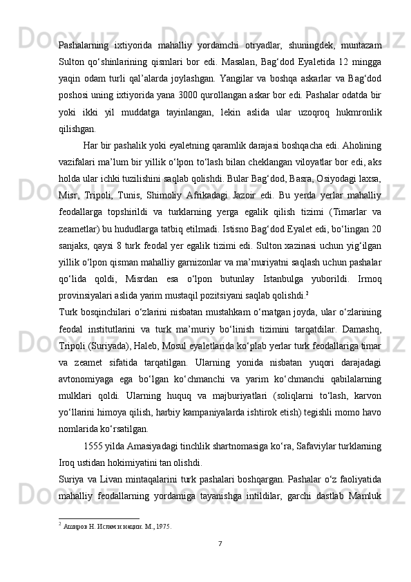 Pashalarning   ixtiyorida   mahalliy   yordamchi   otryadlar,   shuningdek,   muntazam
Sulton   qo‘shinlarining   qismlari   bor   edi.   Masalan,   Bag‘dod   Eyaletida   12   mingga
yaqin   odam   turli   qal’alarda   joylashgan.   Yangilar   va   boshqa   askarlar   va   Bag‘dod
poshosi uning ixtiyorida yana 3000 qurollangan askar bor edi. Pashalar odatda bir
yoki   ikki   yil   muddatga   tayinlangan,   lekin   aslida   ular   uzoqroq   hukmronlik
qilishgan.
Har bir pashalik yoki eyaletning qaramlik darajasi boshqacha edi. Aholining
vazifalari ma’lum bir yillik o‘lpon to‘lash bilan cheklangan viloyatlar bor edi, aks
holda ular ichki tuzilishini saqlab qolishdi. Bular Bag‘dod, Basra, Osiyodagi laxsa,
Misr,   Tripoli,   Tunis,   Shimoliy   Afrikadagi   Jazoir   edi.   Bu   yerda   yerlar   mahalliy
feodallarga   topshirildi   va   turklarning   yerga   egalik   qilish   tizimi   (Timarlar   va
zeametlar) bu hududlarga tatbiq etilmadi. Istisno Bag‘dod Eyalet edi, bo‘lingan 20
sanjaks, qaysi  8 turk feodal yer egalik tizimi edi. Sulton xazinasi  uchun yig‘ilgan
yillik o‘lpon qisman mahalliy garnizonlar va ma’muriyatni saqlash uchun pashalar
qo‘lida   qoldi,   Misrdan   esa   o‘lpon   butunlay   Istanbulga   yuborildi.   Irmoq
provinsiyalari aslida yarim mustaqil pozitsiyani saqlab qolishdi. 2
Turk bosqinchilari o‘zlarini nisbatan mustahkam o‘rnatgan joyda, ular o‘zlarining
feodal   institutlarini   va   turk   ma’muriy   bo‘linish   tizimini   tarqatdilar.   Damashq,
Tripoli (Suriyada), Haleb, Mosul eyaletlarida ko‘plab yerlar turk feodallariga timar
va   zeamet   sifatida   tarqatilgan.   Ularning   yonida   nisbatan   yuqori   darajadagi
avtonomiyaga   ega   bo‘lgan   ko‘chmanchi   va   yarim   ko‘chmanchi   qabilalarning
mulklari   qoldi.   Ularning   huquq   va   majburiyatlari   (soliqlarni   to‘lash,   karvon
yo‘llarini himoya qilish, harbiy kampaniyalarda ishtirok etish) tegishli momo havo
nomlarida ko‘rsatilgan.
1555 yilda Amasiyadagi tinchlik shartnomasiga ko‘ra, Safaviylar turklarning
Iroq ustidan hokimiyatini tan olishdi.
Suriya va Livan mintaqalarini  turk pashalari  boshqargan. Pashalar  o‘z faoliyatida
mahalliy   feodallarning   yordamiga   tayanishga   intildilar,   garchi   dastlab   Mamluk
2
  Аширов Н. Ислам и нации. М., 1975.
7 