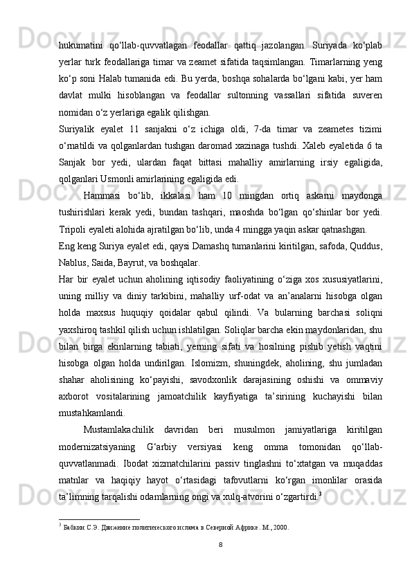 hukumatini   qo‘llab-quvvatlagan   feodallar   qattiq   jazolangan.   Suriyada   ko‘plab
yerlar turk feodallariga timar va zeamet  sifatida taqsimlangan. Timarlarning yeng
ko‘p soni Halab tumanida edi. Bu yerda, boshqa sohalarda bo‘lgani kabi, yer ham
davlat   mulki   hisoblangan   va   feodallar   sultonning   vassallari   sifatida   suveren
nomidan o‘z yerlariga egalik qilishgan.
Suriyalik   eyalet   11   sanjakni   o‘z   ichiga   oldi,   7-da   timar   va   zeametes   tizimi
o‘rnatildi va qolganlardan tushgan daromad xazinaga tushdi. Xaleb eyaletida 6 ta
Sanjak   bor   yedi,   ulardan   faqat   bittasi   mahalliy   amirlarning   irsiy   egaligida,
qolganlari Usmonli amirlarining egaligida edi.
Hammasi   bo‘lib,   ikkalasi   ham   10   mingdan   ortiq   askarni   maydonga
tushirishlari   kerak   yedi,   bundan   tashqari,   maoshda   bo‘lgan   qo‘shinlar   bor   yedi.
Tripoli eyaleti alohida ajratilgan bo‘lib, unda 4 mingga yaqin askar qatnashgan.
Eng keng Suriya eyalet edi, qaysi Damashq tumanlarini kiritilgan, safoda, Quddus,
Nablus, Saida, Bayrut, va boshqalar.
Har   bir   eyalet   uchun   aholining   iqtisodiy   faoliyatining   o‘ziga   xos   xususiyatlarini,
uning   milliy   va   diniy   tarkibini,   mahalliy   urf-odat   va   an’analarni   hisobga   olgan
holda   maxsus   huquqiy   qoidalar   qabul   qilindi.   Va   bularning   barchasi   soliqni
yaxshiroq tashkil qilish uchun ishlatilgan. Soliqlar barcha ekin maydonlaridan, shu
bilan   birga   ekinlarning   tabiati,   yerning   sifati   va   hosilning   pishib   yetish   vaqtini
hisobga   olgan   holda   undirilgan.   Islomizm,   shuningdek,   aholining,   shu   jumladan
shahar   aholisining   ko‘payishi,   savodxonlik   darajasining   oshishi   va   ommaviy
axborot   vositalarining   jamoatchilik   kayfiyatiga   ta’sirining   kuchayishi   bilan
mustahkamlandi.
Mustamlakachilik   davridan   beri   musulmon   jamiyatlariga   kiritilgan
modernizatsiyaning   G‘arbiy   versiyasi   keng   omma   tomonidan   qo‘llab-
quvvatlanmadi.   Ibodat   xizmatchilarini   passiv   tinglashni   to‘xtatgan   va   muqaddas
matnlar   va   haqiqiy   hayot   o‘rtasidagi   tafovutlarni   ko‘rgan   imonlilar   orasida
ta’limning tarqalishi odamlarning ongi va xulq-atvorini o‘zgartirdi. 3
3
  Бабкин С.Э. Движение политического ислама в Северной Африке. М., 2000.
8 