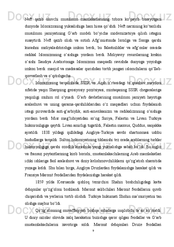 Neft   qazib   oluvchi   musulmon   mamlakatlarining   tobora   ko‘payib   borayotgani
dunyoda Islomizmning yuksalishiga ham hissa qo‘shdi. Neft narxining ko‘tarilishi
musulmon   jamiyatining   G‘arb   modeli   bo‘yicha   modernizatsiya   qilish   istagini
susaytirdi.   Neft   qazib   olish   va   sotish   Afg‘onistonda   Isroilga   va   Sssrga   qarshi
kurashni   moliyalashtirishga   imkon   berdi,   bu   falastinliklar   va   afg‘onlar   orasida
radikal   Islomizmning   o‘sishiga   yordam   berdi.   Moliyaviy   resurslarning   keskin
o‘sishi   Saudiya   Arabistoniga   Islomizmni   maqsadli   ravishda   dunyoga   yoyishga
imkon berdi:  masjid  va  madrasalar  qurishdan  tortib  jangari  islomchilarni   qo‘llab-
quvvatlash va o‘qitishgacha.
Islomizmning   tarqalishida   SSSR   va   Aqsh   o‘rtasidagi   to‘qnashuv   maydoni
sifatida   yaqin   Sharqning   geosiyosiy   pozitsiyasi,   mintaqaning   SSSR   chegaralariga
yaqinligi   muhim   rol   o‘ynadi.   G‘arb   davlatlarining   musulmon   jamiyati   hayotiga
aralashuvi   va   uning   qarama-qarshiliklaridan   o‘z   maqsadlari   uchun   foydalanish
istagi   pirovardida   anti-g‘arbiylik,   anti-amerikanizm   va   radikalizmning   o‘sishiga
yordam   berdi.   Misr   mag‘lubiyatidan   so‘ng   Suriya,   Falastin   va   Livan   Turkiya
hukmronligiga qaytdi. Livan amirligi tugatildi, Falastin maxsus, Quddus, sanjakka
ajratildi.   1838   yildagi   qullikdagi   Angliya-Turkiya   savdo   shartnomasi   ushbu
hududlarga tarqaldi. Sulton hokimiyatining tiklanishi tez orada arablarning turklar
hukmronligiga qarshi ozodlik kurashida yangi yuksalishga sabab bo‘ldi. Bu ingliz
va fransuz poytaxtlarining kirib borishi, mustamlakachilarning Arab mamlakatlari
ichki ishlariga faol aralashuvi va diniy kelishmovchiliklarni qo‘zg‘atish sharoitida
yuzaga keldi. Shu bilan birga, Angliya Druzlardan foydalanishga harakat qildi va
Fransiya Maronit feodallaridan foydalanishga harakat qildi.
1859   yilda   Kesruanda   qishloq   temirchisi   Shahin   boshchiligidagi   katta
dehqonlar   qo‘zg‘oloni   boshlandi.   Maronit   salibchilari   Maronit   feodallarini   quvib
chiqarishdi va yerlarini tortib olishdi. Turkiya hukumati Shohin ma’muriyatini tan
olishga majbur bo‘ldi.
Qo‘zg‘olonning   muvaffaqiyati   boshqa   sohalarga   inqilobchi   ta’sir   ko‘rsatdi.
U   diniy   nizolar   olovida   xalq   harakatini   buzishga   qaror   qilgan   feodallar   va   G‘arb
mustamlakachilarini   xavotirga   soldi.   Maronit   dehqonlari   Druze   feodallari
9