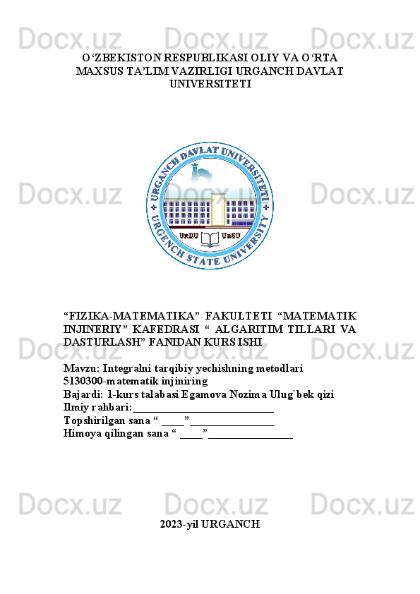 O‘ZBEKISTON RESPUBLIKASI OLIY VA O‘RTA
MAXSUS TA’LIM VAZIRLIGI URGANCH DAVLAT
UNIVERSITETI
“ FIZIKA-MATEMATIKA”   FAKULTETI   “MATEMATIK
INJINERIY”   KAFEDRASI   “   ALGARITIM   TILLARI   VA
DASTURLASH” FANIDAN KURS ISHI
Mavzu: Integralni tarqibiy yechishning metodlari
5130300-matematik injiniring
Bajardi: 1-kurs talabasi Egamova Nozima Ulug`bek qizi
Ilmiy rahbari:_________________________
Topshirilgan sana “ ____”_______________
Himoya qilingan sana “ ____”_______________
2023-yil URGANCH 