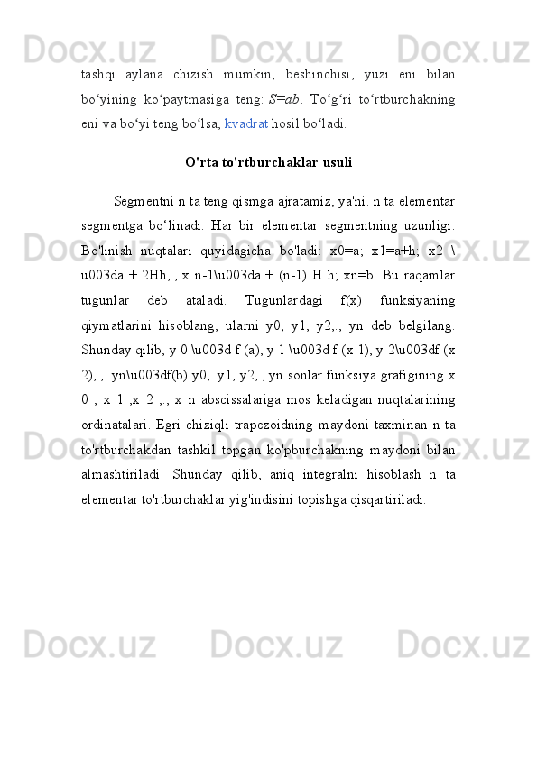tashqi   aylana   chizish   mumkin;   beshinchisi,   yuzi   eni   bilan
bo yining   ko paytmasiga   teng:ʻ ʻ   S=ab .   To g ri   to rtburchakning	ʻ ʻ ʻ
eni va bo yi teng bo lsa,	
ʻ ʻ   kvadrat   hosil bo ladi.	ʻ
O'rta to'rtburchaklar usuli
Segmentni n ta teng qismga ajratamiz, ya'ni. n ta elementar
segmentga   bo‘linadi.   Har   bir   elementar   segmentning   uzunligi.
Bo'linish   nuqtalari   quyidagicha   bo'ladi:   x0=a;   x1=a+h;   x2   \
u003da + 2Hh,., x n-1\u003da + (n-1) H h; xn=b. Bu raqamlar
tugunlar   deb   ataladi.   Tugunlardagi   f(x)   funksiyaning
qiymatlarini   hisoblang,   ularni   y0,   y1,   y2,.,   yn   deb   belgilang.
Shunday qilib, y 0 \u003d f (a), y 1 \u003d f (x 1), y 2\u003df (x
2),.,    yn\u003df(b).y0,    y1,   y2,., yn sonlar funksiya grafigining x
0   ,   x   1   ,x   2   ,.,   x   n   abscissalariga   mos   keladigan   nuqtalarining
ordinatalari.  Egri chiziqli  trapezoidning  maydoni taxminan  n ta
to'rtburchakdan   tashkil   topgan   ko'pburchakning   maydoni   bilan
almashtiriladi.   Shunday   qilib,   aniq   integralni   hisoblash   n   ta
elementar to'rtburchaklar yig'indisini topishga qisqartiriladi. 