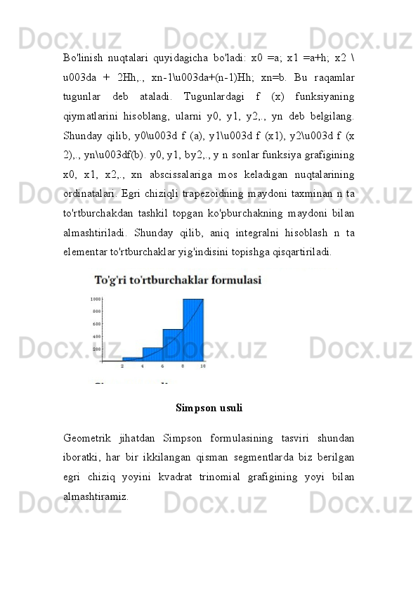 Bo'linish   nuqtalari   quyidagicha   bo'ladi:   x0   =a;   x1   =a+h;   x2   \
u003da   +   2Hh,.,   xn-1\u003da+(n-1)Hh;   xn=b.   Bu   raqamlar
tugunlar   deb   ataladi.   Tugunlardagi   f   (x)   funksiyaning
qiymatlarini   hisoblang,   ularni   y0,   y1,   y2,.,   yn   deb   belgilang.
Shunday   qilib,   y0\u003d   f   (a),   y1\u003d   f   (x1),   y2\u003d   f   (x
2),., yn\u003df(b). y0, y1,   b y2,., y n sonlar funksiya grafigining
x0,   x1,   x2,.,   xn   abscissalariga   mos   keladigan   nuqtalarining
ordinatalari.  Egri chiziqli  trapezoidning  maydoni taxminan  n ta
to'rtburchakdan   tashkil   topgan   ko'pburchakning   maydoni   bilan
almashtiriladi.   Shunday   qilib,   aniq   integralni   hisoblash   n   ta
elementar to'rtburchaklar yig'indisini topishga qisqartiriladi.
Simpson usuli
Geometrik   jihatdan   Simpson   formulasining   tasviri   shundan
iboratki,   har   bir   ikkilangan   qisman   segmentlarda   biz   berilgan
egri   chiziq   yoyini   kvadrat   trinomial   grafigining   yoyi   bilan
almashtiramiz. 