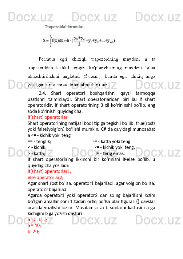 Formula   egri   chiziqli   trapezoidning   maydoni   n   ta
trapezoiddan   tashkil   topgan   ko'pburchakning   maydoni   bilan
almashtirilishini   anglatadi   (5-rasm);   bunda   egri   chiziq   unga
yozilgan siniq chiziq bilan almashtiriladi.
2.4.   Shart   operatori   boshqarishni   qaysi   tarmoqqa
uzatishni   ta’minlaydi.   Shart   operatorlaridan   biri   bu   if   shart
operatoridir.   if   shart   operatorining   3   xil   ko’rininshi   bo’lib,   eng
soda ko’rinishi quyidagicha:
if(shart) operatorlar;
Shart operatorining natijasi bool tipiga tegishli bo’lib, true(rost)
yoki  false(yolg’on)  bo’lishi mumkin. C# da quyidagi munosabat
a <= - kichik yoki teng;
== - tenglik;                                     >= - katta yoki teng;
< - kichik;                                           <= - kichik yoki teng;
> - katta;                                             != - teng emas.
if   shart   operatorining   ikkinchi   bir   ko’rinishi   if-else   bo’lib,   u
quyidagicha yoziladi:
if(shart) operatorlar1;
else operatorlar2;
Agar shart rost bo’lsa, operator1 bajariladi, agar yolg’on bo’lsa,
operator2 bajariladi. 
Agarda   operator1   yoki   operator2   dan   so’ng   bajarilishi   lozim
bo’lgan amallar soni 1 tadan ortiq bo’lsa ular figurali {} qavslar
orasida   yozilishi   lozim.   Masalan:   a   va   b   sonlarni   kattasini   a   ga
kichigini b ga yozish dasturi
int a, b, c;
a = 10; 
b=20; 