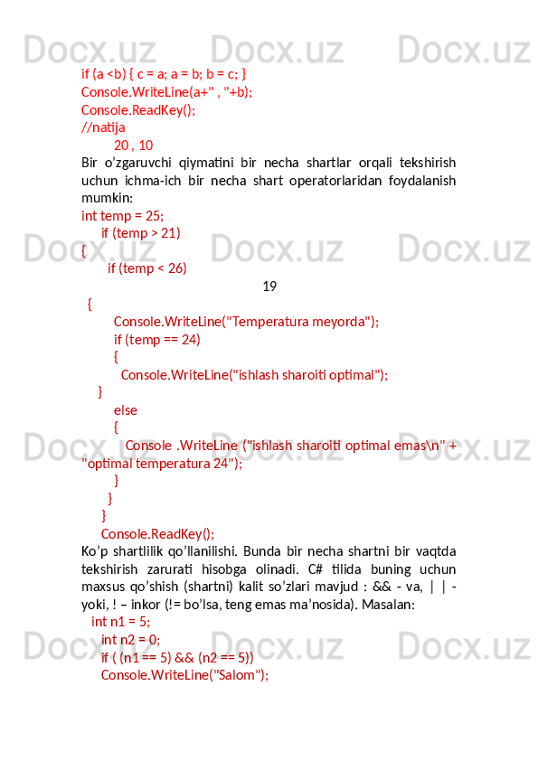 if (a <b) { c = a; a = b; b = c; } 
Console.WriteLine(a+" , "+b);
Console.ReadKey();
//natija
20 , 10
Bir   o’zgaruvchi   qiymatini   bir   necha   shartlar   orqali   tekshirish
uchun   ichma-ich   bir   necha   shart   operatorlaridan   foydalanish
mumkin:
int temp = 25;
       if (temp > 21)
{
         if (temp < 26)
19
   {
           Console.WriteLine("Temperatura meyorda");
           if (temp == 24)
           {
             Console.WriteLine("ishlash sharoiti optimal");
      }
           else
           {
                    Console .WriteLine ("ishlash sharoiti optimal emas\n" +
"optimal temperatura 24"); 
           }
         }
       }
       Console.ReadKey();
Ko’p   shartlilik   qo’llanilishi.   Bunda   bir   necha   shartni   bir   vaqtda
tekshirish   zarurati   hisobga   olinadi.   C#   tilida   buning   uchun
maxsus   qo’shish   (shartni)   kalit   so’zlari   mavjud   :   &&   -   va,   |   |   -
yoki, ! – inkor (!= bo’lsa, teng emas ma’nosida). Masalan:
    int n1 = 5;
       int n2 = 0;
       if ( (n1 == 5) && (n2 == 5))
       Console.WriteLine("Salom"); 