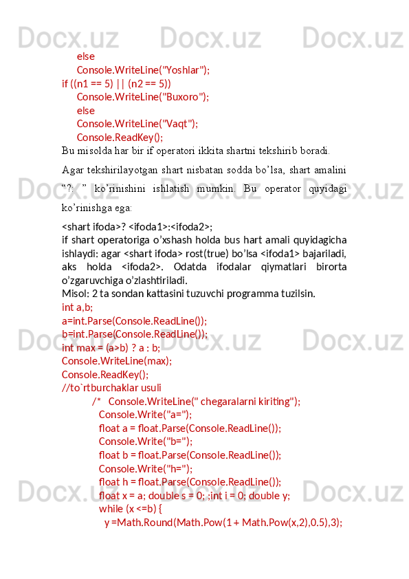        else
       Console.WriteLine("Yoshlar");
if ((n1 == 5) || (n2 == 5))
       Console.WriteLine("Buxoro");
       else
       Console.WriteLine("Vaqt");
       Console.ReadKey();
Bu misolda har bir if operatori ikkita shartni tekshirib boradi.
Agar tekshirilayotgan shart nisbatan sodda bo’lsa, shart amalini
“?:   ”   ko’rinishini   ishlatish   mumkin.   Bu   operator   quyidagi
ko’rinishga ega:
<shart ifoda>? <ifoda1>:<ifoda2>;
if shart operatoriga o’xshash holda bus hart amali quyidagicha
ishlaydi: agar <shart ifoda> rost(true) bo’lsa <ifoda1> bajariladi,
aks   holda   <ifoda2>.   Odatda   ifodalar   qiymatlari   birorta
o’zgaruvchiga o’zlashtiriladi.
Misol: 2 ta sondan kattasini tuzuvchi programma tuzilsin.
int a,b;
a=int.Parse(Console.ReadLine());
b=int.Parse(Console.ReadLine());
int max = (a>b) ? a : b;
Console.WriteLine(max);
Console.ReadKey();
//to`rtburchaklar usuli
             /*   Console.WriteLine(" chegaralarni kiriting");
                Console.Write("a=");
                float a = float.Parse(Console.ReadLine());
                Console.Write("b=");
                float b = float.Parse(Console.ReadLine());
                Console.Write("h=");
                float h = float.Parse(Console.ReadLine());
                float x = a; double s = 0; ;int i = 0; double y;
                while (x <=b) {
                  y =Math.Round(Math.Pow(1 + Math.Pow(x,2),0.5),3); 