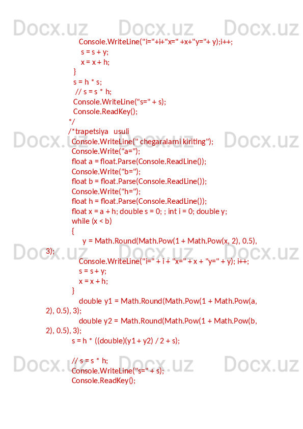                    Console.WriteLine("i="+i+"x=" +x+"y="+ y);i++;
                    s = s + y;
                    x = x + h;
                }
                s = h * s;
                 // s = s * h;
                Console.WriteLine("s=" + s);
                Console.ReadKey();
             */
             /*trapetsiya   usuli
               Console.WriteLine(" chegaralarni kiriting");
               Console.Write("a=");
               float a = float.Parse(Console.ReadLine());
               Console.Write("b=");
               float b = float.Parse(Console.ReadLine());
               Console.Write("h=");
               float h = float.Parse(Console.ReadLine());
               float x = a + h; double s = 0; ; int i = 0; double y;
               while (x < b)
               {
                   y = Math.Round(Math.Pow(1 + Math.Pow(x, 2), 0.5),
3);
                   Console.WriteLine("i=" + i + "x=" + x + "y=" + y); i++;
                   s = s + y;
                   x = x + h;
               }
                            double y1 = Math.Round(Math.Pow(1 + Math.Pow(a,
2), 0.5), 3);
                            double y2 = Math.Round(Math.Pow(1 + Math.Pow(b,
2), 0.5), 3);
               s = h * ((double)(y1 + y2) / 2 + s);
               // s = s * h;
               Console.WriteLine("s=" + s);
               Console.ReadKey(); 