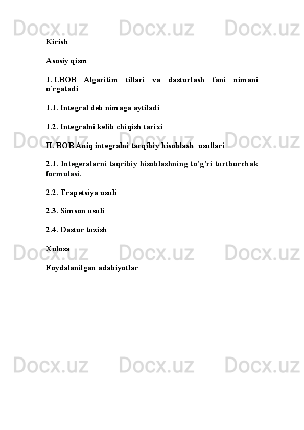 Kirish
Asosiy qism
1. I.BOB   Algaritim   tillari   va   dasturlash   fani   nimani
o`rgatadi 
1.1.  Integral deb nimaga aytiladi
1.2. Integralni kelib chiqish tarixi 
II. BOB Aniq integralni tarqibiy hisoblash  usullari 
2.1. I ntegeralarni taqribiy hisoblashning to’g’ri turtburcha k
formulasi.
2.2. Trapetsiya usuli 
2.3. Simson usuli 
2.4. Dastur tuzish 
Xulosa
Foydalanilgan adabiyotlar 
