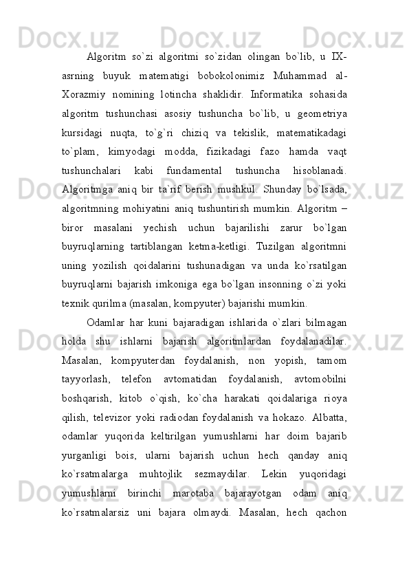 Algoritm   so`zi   algoritmi   so`zidan   olingan   bo`lib,   u   IX-
asrning   buyuk   matematigi   bobokolonimiz   Muhammad   al-
Xorazmiy   nomining   lotincha   shaklidir.   Informatika   sohasida
algoritm   tushunchasi   asosiy   tushuncha   bo`lib,   u   geometriya
kursidagi   nuqta,   to`g`ri   chiziq   va   tekislik,   matematikadagi
to`plam,   kimyodagi   modda,   fizikadagi   fazo   hamda   vaqt
tushunchalari   kabi   fundamental   tushuncha   hisoblanadi.
Algoritmga   aniq   bir   ta`rif   berish   mushkul.   Shunday   bo`lsada,
algoritmning   mohiyatini   aniq   tushuntirish   mumkin.   Algoritm   –
biror   masalani   yechish   uchun   bajarilishi   zarur   bo`lgan
buyruqlarning   tartiblangan   ketma-ketligi.   Tuzilgan   algoritmni
uning   yozilish   qoidalarini   tushunadigan   va   unda   ko`rsatilgan
buyruqlarni   bajarish   imkoniga   ega   bo`lgan   insonning   o`zi   yoki
texnik qurilma (masalan, kompyuter) bajarishi mumkin.
Odamlar   har   kuni   bajaradigan   ishlarida   o`zlari   bilmagan
holda   shu   ishlarni   bajarish   algoritmlardan   foydalanadilar.
Masalan,   kompyuterdan   foydalanish,   non   yopish,   tamom
tayyorlash,   telefon   avtomatidan   foydalanish,   avtomobilni
boshqarish,   kitob   o`qish,   ko`cha   harakati   qoidalariga   rioya
qilish,   televizor   yoki   radiodan   foydalanish   va   hokazo.   Albatta,
odamlar   yuqorida   keltirilgan   yumushlarni   har   doim   bajarib
yurganligi   bois,   ularni   bajarish   uchun   hech   qanday   aniq
ko`rsatmalarga   muhtojlik   sezmaydilar.   Lekin   yuqoridagi
yumushlarni   birinchi   marotaba   bajarayotgan   odam   aniq
ko`rsatmalarsiz   uni   bajara   olmaydi.   Masalan,   hech   qachon 