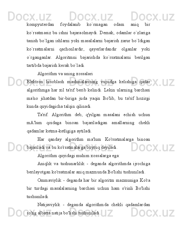 kompyuterdan   foydalanib   ko`rmagan   odam   aniq   bir
ko`rsatmasiz bu ishni bajaraolmaydi. Demak, odamlar o`zlariga
tanish bo`lgan ishlarni yoki masalalarni bajarish zarur bo`ldigan
ko`rsatmalarni   qachonlardir,   qayerlardandir   olganlar   yoki
o`rganganlar.   Algoritmni   bajarishda   ko`rsatmalarni   berilgan
tartibda bajarish kerak bo`ladi.
Algorithm va uning xossalari
Elektron   hisoblash   mashinalarining   vujudga   kelishiga   qadar
algorithmga   har   xil   ta'rif   berib   kelindi.   Lekin   ularning   barchasi
ma'no   jihatdan   bir-biriga   juda   yaqin   Bo'lib,   bu   ta'rif   hozirgi
kunda quyidagicha talqin qilinadi.
Ta'rif.   Algorithm   deb,   q'yilgan   masalani   echish   uchun
mA'lum   qoidaga   binoan   bajariladigan   amallarning   chekli
qadamlar ketma-ketligiga aytiladi.
Har   qanday   algorithm   ma'lum   Ko'rsatmalarga   binoan
bajariladi va bu ko'rsatmalarga buyruq deyiladi.
Algorithm quyidagi muhim xossalarga ega:
Aniqlik   va   tushunarlilik   -   deganda   algorithmda   ijrochiga
berilayotgan ko'rsatmalar aniq mazmunda Bo'lishi tushuniladi.
Ommaviylik  - deganda har bir algoritm  mazmuniga Ko'ra
bir   turdagi   masalalarning   barchasi   uchun   ham   o'rinli   Bo'lishi
tushuniladi.
Natijaviylik   -   deganda   algorithmda   chekli   qadamlardan
so'ng albatta natija bo'lishi tushuniladi. 