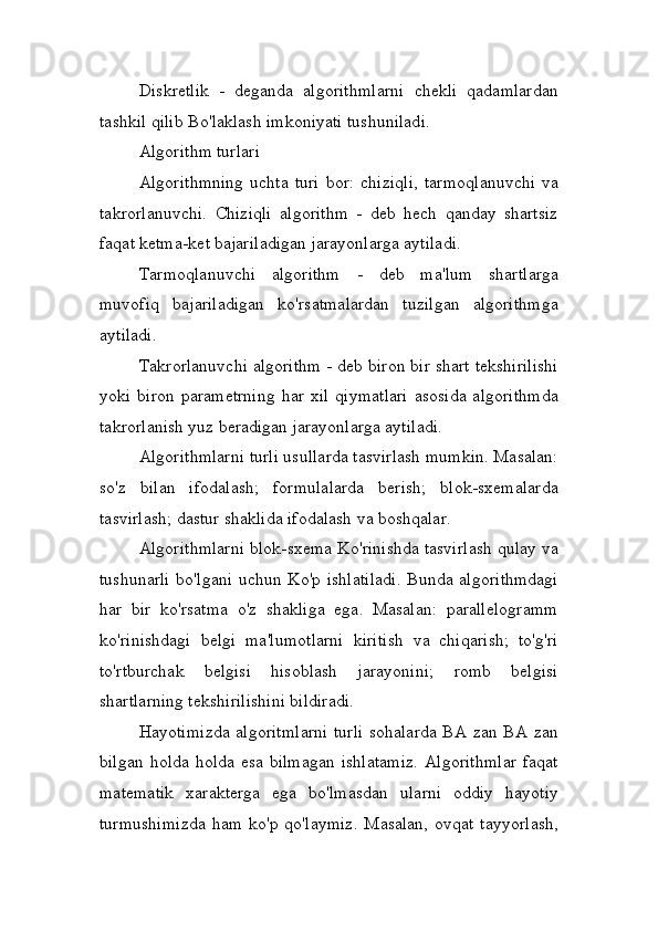 Diskretlik   -   deganda   algorithmlarni   chekli   qadamlardan
tashkil qilib Bo'laklash imkoniyati tushuniladi.
Algorithm turlari
Algorithmning   uchta   turi   bor:   chiziqli,   tarmoqlanuvchi   va
takrorlanuvchi.   Chiziqli   algorithm   -   deb   hech   qanday   shartsiz
faqat ketma-ket bajariladigan jarayonlarga aytiladi.
Tarmoqlanuvchi   algorithm   -   deb   ma'lum   shartlarga
muvofiq   bajariladigan   ko'rsatmalardan   tuzilgan   algorithmga
aytiladi.
Takrorlanuvchi algorithm - deb biron bir shart tekshirilishi
yoki   biron   parametrning   har   xil   qiymatlari   asosida   algorithmda
takrorlanish yuz beradigan jarayonlarga aytiladi.
Algorithmlarni turli usullarda tasvirlash mumkin. Masalan:
so'z   bilan   ifodalash;   formulalarda   berish;   blok-sxemalarda
tasvirlash; dastur shaklida ifodalash va boshqalar.
Algorithmlarni blok-sxema Ko'rinishda tasvirlash qulay va
tushunarli  bo'lgani uchun Ko'p ishlatiladi. Bunda algorithmdagi
har   bir   ko'rsatma   o'z   shakliga   ega.   Masalan:   parallelogramm
ko'rinishdagi   belgi   ma'lumotlarni   kiritish   va   chiqarish;   to'g'ri
to'rtburchak   belgisi   hisoblash   jarayonini;   romb   belgisi
shartlarning tekshirilishini bildiradi.
Hayotimizda algoritmlarni turli sohalarda BA zan BA zan
bilgan holda holda esa bilmagan ishlatamiz.  Algorithmlar  faqat
matematik   xarakterga   ega   bo'lmasdan   ularni   oddiy   hayotiy
turmushimizda  ham   ko'p  qo'laymiz.   Masalan,   ovqat  tayyorlash, 