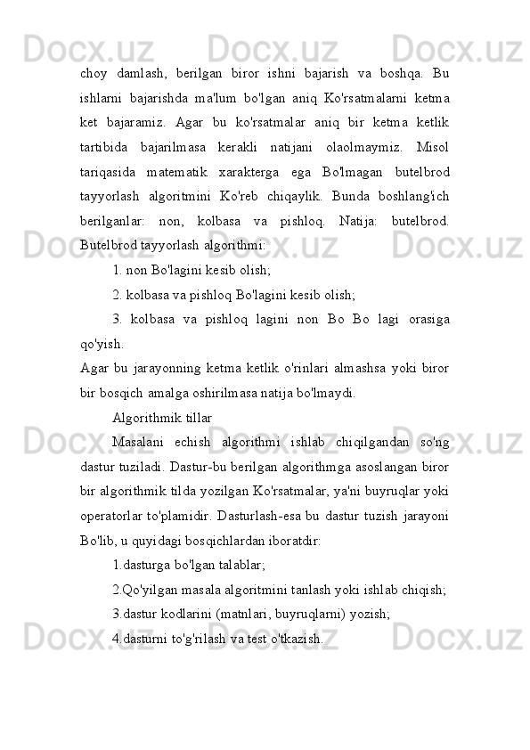 choy   damlash,   berilgan   biror   ishni   bajarish   va   boshqa.   Bu
ishlarni   bajarishda   ma'lum   bo'lgan   aniq   Ko'rsatmalarni   ketma
ket   bajaramiz.   Agar   bu   ko'rsatmalar   aniq   bir   ketma   ketlik
tartibida   bajarilmasa   kerakli   natijani   olaolmaymiz.   Misol
tariqasida   matematik   xarakterga   ega   Bo'lmagan   butelbrod
tayyorlash   algoritmini   Ko'reb   chiqaylik.   Bunda   boshlang'ich
berilganlar:   non,   kolbasa   va   pishloq.   Natija:   butelbrod.
Butelbrod tayyorlash algorithmi:
1. non Bo'lagini kesib olish;
2. kolbasa va pishloq Bo'lagini kesib olish;
3.   kolbasa   va   pishloq   lagini   non   Bo   Bo   lagi   orasiga
qo'yish.
Agar   bu   jarayonning   ketma   ketlik   o'rinlari   almashsa   yoki   biror
bir bosqich amalga oshirilmasa natija bo'lmaydi.
Algorithmik tillar
Masalani   echish   algorithmi   ishlab   chiqilgandan   so'ng
dastur tuziladi. Dastur-bu berilgan algorithmga asoslangan biror
bir algorithmik tilda yozilgan Ko'rsatmalar, ya'ni buyruqlar yoki
operatorlar to'plamidir. Dasturlash-esa bu dastur tuzish jarayoni
Bo'lib, u quyidagi bosqichlardan iboratdir:
1.dasturga bo'lgan talablar;
2.Qo'yilgan masala algoritmini tanlash yoki ishlab chiqish;
3.dastur kodlarini (matnlari, buyruqlarni) yozish;
4.dasturni to'g'rilash va test o'tkazish. 