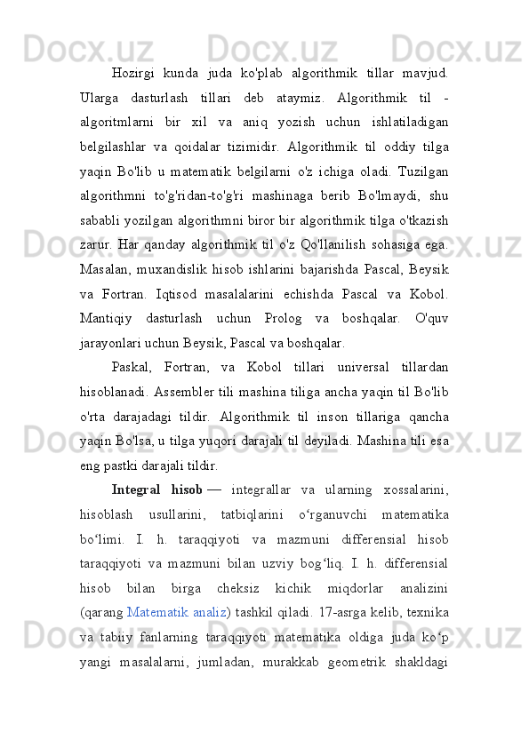 Hozirgi   kunda   juda   ko'plab   algorithmik   tillar   mavjud.
Ularga   dasturlash   tillari   deb   ataymiz.   Algorithmik   til   -
algoritmlarni   bir   xil   va   aniq   yozish   uchun   ishlatiladigan
belgilashlar   va   qoidalar   tizimidir.   Algorithmik   til   oddiy   tilga
yaqin   Bo'lib   u   matematik   belgilarni   o'z   ichiga   oladi.   Tuzilgan
algorithmni   to'g'ridan-to'g'ri   mashinaga   berib   Bo'lmaydi,   shu
sababli yozilgan algorithmni biror bir algorithmik tilga o'tkazish
zarur.   Har   qanday   algorithmik   til   o'z   Qo'llanilish   sohasiga   ega.
Masalan,   muxandislik   hisob   ishlarini   bajarishda   Pascal,   Beysik
va   Fortran.   Iqtisod   masalalarini   echishda   Pascal   va   Kobol.
Mantiqiy   dasturlash   uchun   Prolog   va   boshqalar.   O'quv
jarayonlari uchun Beysik, Pascal va boshqalar.
Paskal,   Fortran,   va   Kobol   tillari   universal   tillardan
hisoblanadi. Assembler tili mashina tiliga ancha yaqin til Bo'lib
o'rta   darajadagi   tildir.   Algorithmik   til   inson   tillariga   qancha
yaqin Bo'lsa, u tilga yuqori darajali til deyiladi. Mashina tili esa
eng pastki darajali tildir.
I ntegral   hisob   —   integrallar   va   ularning   xossalarini,
hisoblash   usullarini,   tatbiqlarini   o rganuvchi   matematikaʻ
bo limi.   I.   h.   taraqqiyoti   va   mazmuni   differensial   hisob	
ʻ
taraqqiyoti   va   mazmuni   bilan   uzviy   bog liq.   I.   h.   differensial	
ʻ
hisob   bilan   birga   cheksiz   kichik   miqdorlar   analizini
(qarang   Matematik analiz ) tashkil qiladi. 17-asrga kelib, texnika
va   tabiiy   fanlarning   taraqqiyoti   matematika   oldiga   juda   ko p	
ʻ
yangi   masalalarni,   jumladan,   murakkab   geometrik   shakldagi 
