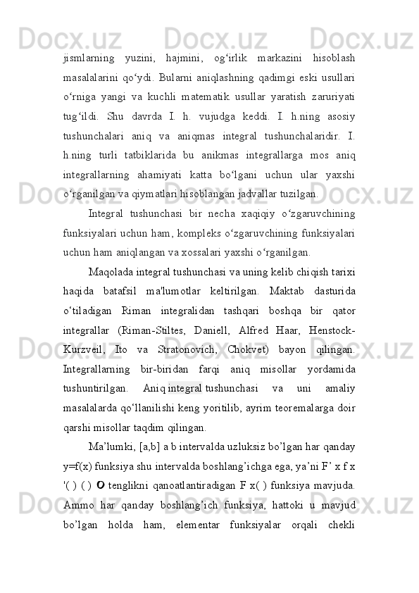 jismlarning   yuzini,   hajmini,   og irlik   markazini   hisoblashʻ
masalalarini   qo ydi.   Bularni   aniqlashning   qadimgi   eski   usullari	
ʻ
o rniga   yangi   va   kuchli   matematik   usullar   yaratish   zaruriyati	
ʻ
tug ildi.   Shu   davrda   I.   h.   vujudga   keddi.   I.   h.ning   asosiy	
ʻ
tushunchalari   aniq   va   aniqmas   integral   tushunchalaridir.   I.
h.ning   turli   tatbiklarida   bu   anikmas   integrallarga   mos   aniq
integrallarning   ahamiyati   katta   bo lgani   uchun   ular   yaxshi	
ʻ
o rganilgan va qiymatlari hisoblangan jadvallar tuzilgan.	
ʻ
Integral   tushunchasi   bir   necha   xaqiqiy   o zgaruvchining	
ʻ
funksiyalari uchun ham, kompleks o zgaruvchining funksiyalari	
ʻ
uchun ham aniqlangan va xossalari yaxshi o rganilgan.	
ʻ
Maqolada   integral   tushunchasi va uning kelib chiqish tarixi
haqida   batafsil   ma'lumotlar   keltirilgan.   Maktab   dasturida
o‘tiladigan   Riman   integralidan   tashqari   boshqa   bir   qator
integrallar   (Riman-Stiltes,   Daniell,   Alfred   Haar,   Henstock-
Kurzveil,   Ito   va   Stratonovich,   Chokvet)   bayon   qilingan.
Integrallarning   bir-biridan   farqi   aniq   misollar   yordamida
tushuntirilgan.   Aniq   integral   tushunchasi   va   uni   amaliy
masalalarda qo‘llanilishi keng yoritilib, ayrim teoremalarga doir
qarshi misollar taqdim qilingan.
Ma’lumki, [ a , b ] a b intervalda uzluksiz bo’lgan har qanday
y = f(x) funksiya shu intervalda boshlang’ichga ega, ya’ni F ’  x f x
'( ) ( )   tenglikni  qanoatlantiradigan  F x( ) funksiya  mavjuda.	

Ammo   har   qanday   boshlang’ich   funksiya,   hattoki   u   mavjud
bo’lgan   holda   ham,   elementar   funksiyalar   orqali   chekli 