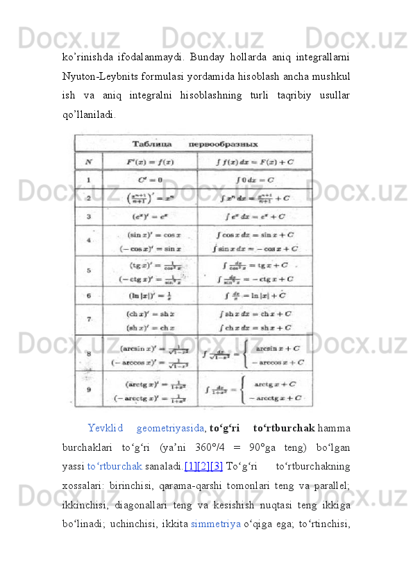 ko’rinishda   ifodalanmaydi.   Bunday   hollarda   aniq   integrallarni
Nyuton-Leybnits formulasi yordamida hisoblash ancha mushkul
ish   va   aniq   integralni   hisoblashning   turli   taqribiy   usullar
qo’llaniladi.
Yevklid   geometriyasida ,   to g ri   to rtburchakʻ ʻ ʻ   hamma
burchaklari   to g ri   (ya ni   360°/4   =   90°ga   teng)   bo lgan	
ʻ ʻ ʼ ʻ
yassi   to rtburchak	
ʻ   sanaladi. [1]    [2]    [3]      To g ri   to rtburchakning	ʻ ʻ ʻ
xossalari:   birinchisi,   qarama-qarshi   tomonlari   teng   va   parallel;
ikkinchisi,   diagonallari   teng   va   kesishish   nuqtasi   teng   ikkiga
bo linadi;   uchinchisi,   ikkita	
ʻ   simmetriya   o qiga   ega;   to rtinchisi,	ʻ ʻ 
