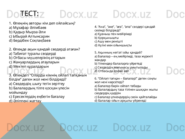   ТЕСТ:
4. “Ана”, “әке”, “аға”, “апа” сөздері қандай 
сезімді білдіреді?
a)  Қуаныш пен мейірімді
b)  Қорқынышты
c)  Ашу мен ренішті
d)  Күлкі мен ойыншықты
5. Ақынның негізгі ойы қандай?
a)  Балалар – ең мейірімді, таза жүректі 
жандар
b)  Үлкендер балаларға үйретеді
c)  Сөздердің мағынасы ұмытылады
d)  Отбасыда ереже көп
6. “Ойлап тапқан – балалар!” деген соңғы 
жол нені көрсетеді?
a)  Балалар бәрін ойлап табады
b)  Балалардың таза тілінен шыққан жылы 
сөздердің қадірін
c)  Балалар үлкендердің сөзін қайталайды
d)  Балалар ойын арқылы үйренеді1. Өлеңнің авторы кім деп ойлайсың?
a)  Мұзафар Әлімбаев
b)  Қадыр Мырза Әли
c)  Ыбырай Алтынсарин
d)  Бердібек Соқпақбаев
2. Өлеңде ақын қандай сөздерді атаған?
a)  Табиғат туралы сөздерді
b)  Отбасы мүшелерінің аттарын
c)  Жануарлардың атауларын
d)  Мектеп құралдарын
3. Өлеңдегі “Оларды кімнің ойлап тапқанын 
білдім” деген жол нені білдіреді?
a)  Сөздердің шығу тегін зерттеу
b)  Балалардың тілге қосқан үлесін 
мойындау
c)  Ересектердің еңбегін бағалау
d)  Әліппені жаттау  