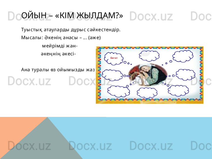 ОЙЫН – «КІМ ЖЫЛДАМ?»
Ту ы сты қ  атауларды  дұ ры с сәй к естендір.
Мы салы : Ә к енің  анасы  – ... (әж е)
                  м ей рі м ді ж ан-
                 әк ең нің  әк есі-
Ана ту ралы  өз ой ы м ы зды  ж азам ы з  