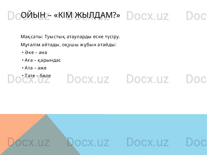 ОЙЫН – «КІМ ЖЫЛДАМ?»
Мақ саты : Ту ы сты қ  атауларды  еск е тү сі ру.
Мұ ғалім  ай тады , оқ у ш ы  ж ұ бы н атай ды :
 •  Ә к е – ана
 •  Аға – қ ары ндас
 •  Ата – әж е
 •  Тәте – бөле  