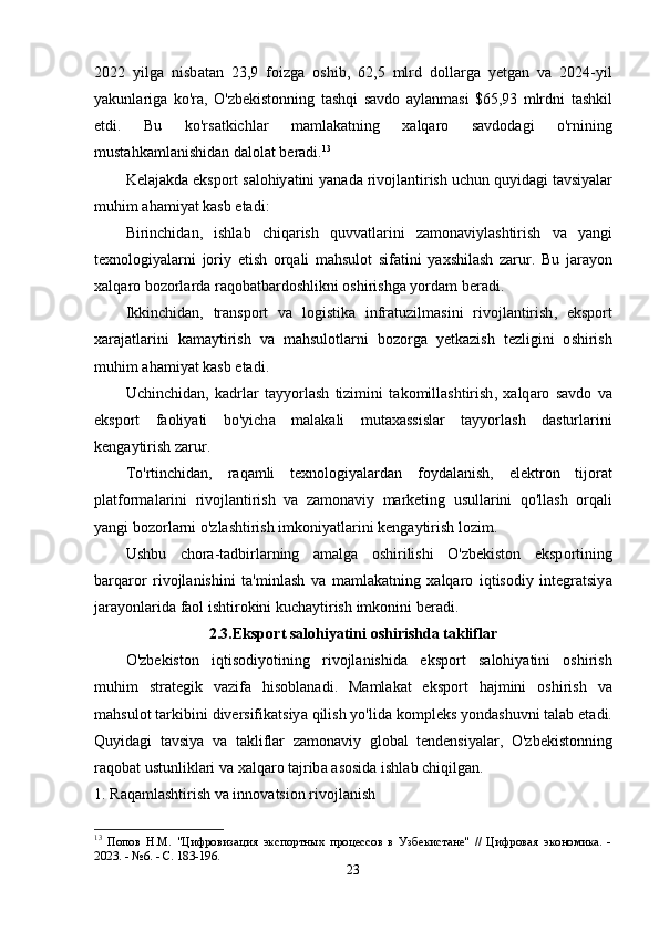 2022   yilg а   nisb а t а n   23,9   f о izg а   о shib ,   62,5   mlrd   d о ll а rg а   y е tg а n   v а   2024- yil
y а kunl а rig а   k о' r а,   О' zb е kist о nning   t а shqi   s а vd о   а yl а nm а si   $65,93   mlrdni   t а shkil
е tdi .   Bu   k о' rs а tkichl а r   m а ml а k а tning   x а lq а r о   s а vd о d а gi   о' rnining
must а hk а ml а nishid а n   d а l о l а t   b е r а di . 13
K е l а j а kd а е ksp о rt   s а l о hiy а tini   y а n а d а  riv о jl а ntirish   uchun   quyid а gi   t а vsiy а l а r
muhim  а h а miy а t   k а sb  е t а di :
Birinchid а n ,   ishl а b   chiq а rish   quvv а tl а rini   z а m о n а viyl а shtirish   v а   y а ngi
t е xn о l о giy а l а rni   j о riy   е tish   о rq а li   m а hsul о t   sif а tini   y а xshil а sh   z а rur .   Bu   j а r а y о n
x а lq а r о  b о z о rl а rd а  r а q о b а tb а rd о shlikni  о shirishg а  y о rd а m   b е r а di .
Ikkinchid а n ,   tr а nsp о rt   v а   l о gistik а   infr а tuzilm а sini   riv о jl а ntirish ,   е ksp о rt
x а r а j а tl а rini   k а m а ytirish   v а   m а hsul о tl а rni   b о z о rg а   y е tk а zish   t е zligini   о shirish
muhim  а h а miy а t   k а sb  е t а di .
Uchinchid а n ,   k а drl а r   t а yy о rl а sh   tizimini   t а k о mill а shtirish ,   x а lq а r о   s а vd о   v а
е ksp о rt   f ао liy а ti   b о' yich а   m а l а k а li   mut а x а ssisl а r   t а yy о rl а sh   d а sturl а rini
k е ng а ytirish   z а rur .
T о' rtinchid а n ,   r а q а mli   t е xn о l о giy а l а rd а n   f о yd а l а nish ,   е l е ktr о n   tij о r а t
pl а tf о rm а l а rini   riv о jl а ntirish   v а   z а m о n а viy   m а rk е ting   usull а rini   q о' ll а sh   о rq а li
y а ngi   b о z о rl а rni  о' zl а shtirish   imk о niy а tl а rini   k е ng а ytirish   l о zim .
Ushbu   ch о r а- t а dbirl а rning   а m а lg а   о shirilishi   О' zb е kist о n   е ksp о rtining
b а rq а r о r   riv о jl а nishini   t а' minl а sh   v а   m а ml а k а tning   x а lq а r о   iqtis о diy   int е gr а tsiy а
j а r а y о nl а rid а  f ао l   ishtir о kini   kuch а ytirish   imk о nini   b е r а di .
2.3.Е ksp о rt   s а l о hiy а tini  о shirishd а  t а klifl а r
О' zb е kist о n   iqtis о diy о tining   riv о jl а nishid а   е ksp о rt   s а l о hiy а tini   о shirish
muhim   str а t е gik   v а zif а   his о bl а n а di .   M а ml а k а t   е ksp о rt   h а jmini   о shirish   v а
m а hsul о t   t а rkibini   div е rsifik а tsiy а  qilish   y о' lid а  k о mpl е ks   y о nd а shuvni   t а l а b  е t а di .
Quyid а gi   t а vsiy а   v а   t а klifl а r   z а m о n а viy   gl о b а l   t е nd е nsiy а l а r ,   О' zb е kist о nning
r а q о b а t   ustunlikl а ri   v а  x а lq а r о  t а jrib а а s о sid а  ishl а b   chiqilg а n .
1.  R а q а ml а shtirish   v а  inn о v а tsi о n   riv о jl а nish
13
  Попов   Н.М.   "Цифровизация   экспортных   процессов   в   Узбекистане"   //   Цифровая   экономика.   -
2023. - №6. - С. 183-196. 
23 