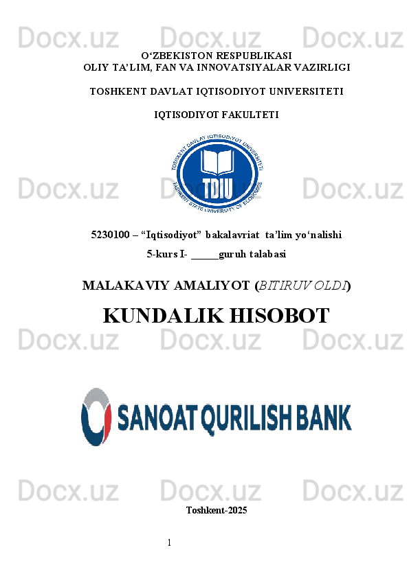 1O ʻ ZBEKISTON RESPUBLIKASI
OLIY TA’LIM,  FAN VA INNOVATSIYALAR  VAZIRLIGI
TOSHKENT  DAVLAT IQTISODIYOT UNIVERSITETI
IQTISODIYOT FAKULTETI
5230100 – “Iqtisodiyot” bakalavriat  ta’lim yo‘nalishi
5 -kurs I- _____guruh talabasi 
MALAKAVIY AMALIYOT  ( BITIRUV OLDI ) 
KUNDALIK HISOBOT
Toshkent - 2025 