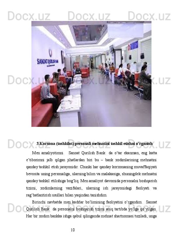 103. Korxona (tashkilot) personali mehnatini tashkil etishni o‘rganish
Men   amaliyotimni       Sanoat   Qurilish   Bank     da   o‘tar   ekanman,   eng   katta
e’tiborimni   jalb   qilgan   jihatlardan   biri   bu   –   bank   xodimlarining   mehnatini
qanday tashkil etish jarayonidir. Chunki har qanday korxonaning muvaffaqiyati
bevosita uning personaliga, ularning bilim va malakasiga, shuningdek mehnatni
qanday tashkil etilishiga bog‘liq. Men amaliyot davomida personalni boshqarish
tizimi,   xodimlarning   vazifalari,   ularning   ish   jarayonidagi   faoliyati   va
rag‘batlantirish usullari bilan yaqindan tanishdim.
Birinchi   navbatda   men   kadrlar   bo‘limining   faoliyatini   o‘rgandim.     Sanoat
Qurilish  Bank     da personalni  boshqarish  tizimi   aniq tartibda yo‘lga  qo‘yilgan.
Har bir xodim bankka ishga qabul qilinganda mehnat shartnomasi tuziladi, unga 