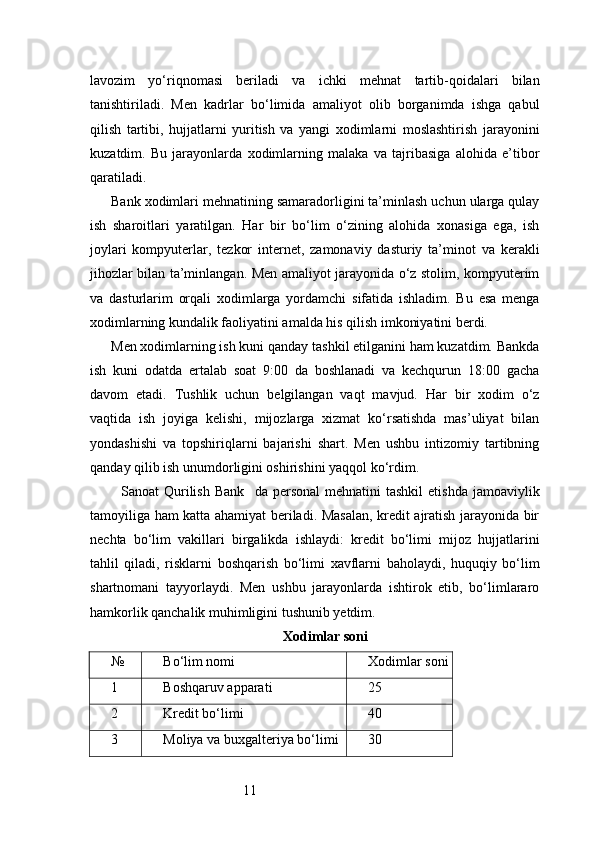 11lavozim   yo‘riqnomasi   beriladi   va   ichki   mehnat   tartib-qoidalari   bilan
tanishtiriladi.   Men   kadrlar   bo‘limida   amaliyot   olib   borganimda   ishga   qabul
qilish   tartibi,   hujjatlarni   yuritish   va   yangi   xodimlarni   moslashtirish   jarayonini
kuzatdim.   Bu   jarayonlarda   xodimlarning   malaka   va   tajribasiga   alohida   e’tibor
qaratiladi.
Bank xodimlari mehnatining samaradorligini ta’minlash uchun ularga qulay
ish   sharoitlari   yaratilgan.   Har   bir   bo‘lim   o‘zining   alohida   xonasiga   ega,   ish
joylari   kompyuterlar,   tezkor   internet,   zamonaviy   dasturiy   ta’minot   va   kerakli
jihozlar bilan ta’minlangan. Men amaliyot jarayonida o‘z stolim, kompyuterim
va   dasturlarim   orqali   xodimlarga   yordamchi   sifatida   ishladim.   Bu   esa   menga
xodimlarning kundalik faoliyatini amalda his qilish imkoniyatini berdi.
Men xodimlarning ish kuni qanday tashkil etilganini ham kuzatdim. Bankda
ish   kuni   odatda   ertalab   soat   9:00   da   boshlanadi   va   kechqurun   18:00   gacha
davom   etadi.   Tushlik   uchun   belgilangan   vaqt   mavjud.   Har   bir   xodim   o‘z
vaqtida   ish   joyiga   kelishi,   mijozlarga   xizmat   ko‘rsatishda   mas’uliyat   bilan
yondashishi   va   topshiriqlarni   bajarishi   shart.   Men   ushbu   intizomiy   tartibning
qanday qilib ish unumdorligini oshirishini yaqqol ko‘rdim.
    Sanoat  Qurilish  Bank    da personal  mehnatini   tashkil   etishda  jamoaviylik
tamoyiliga ham katta ahamiyat beriladi. Masalan, kredit ajratish jarayonida bir
nechta   bo‘lim   vakillari   birgalikda   ishlaydi:   kredit   bo‘limi   mijoz   hujjatlarini
tahlil   qiladi,   risklarni   boshqarish   bo‘limi   xavflarni   baholaydi,   huquqiy   bo‘lim
shartnomani   tayyorlaydi.   Men   ushbu   jarayonlarda   ishtirok   etib,   bo‘limlararo
hamkorlik qanchalik muhimligini tushunib yetdim.
Xodimlar soni
№ Bo‘lim nomi Xodimlar soni
1 Boshqaruv apparati 25
2 Kredit bo‘limi 40
3 Moliya va buxgalteriya bo‘limi 30 