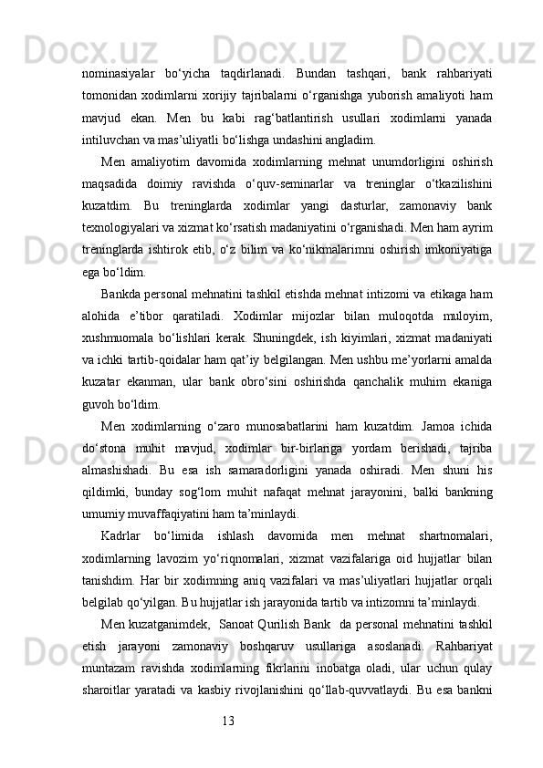 13nominasiyalar   bo‘yicha   taqdirlanadi.   Bundan   tashqari,   bank   rahbariyati
tomonidan   xodimlarni   xorijiy   tajribalarni   o‘rganishga   yuborish   amaliyoti   ham
mavjud   ekan.   Men   bu   kabi   rag‘batlantirish   usullari   xodimlarni   yanada
intiluvchan va mas’uliyatli bo‘lishga undashini angladim.
Men   amaliyotim   davomida   xodimlarning   mehnat   unumdorligini   oshirish
maqsadida   doimiy   ravishda   o‘quv-seminarlar   va   treninglar   o‘tkazilishini
kuzatdim.   Bu   treninglarda   xodimlar   yangi   dasturlar,   zamonaviy   bank
texnologiyalari va xizmat ko‘rsatish madaniyatini o‘rganishadi. Men ham ayrim
treninglarda   ishtirok   etib,   o‘z   bilim   va   ko‘nikmalarimni   oshirish   imkoniyatiga
ega bo‘ldim.
Bankda personal mehnatini tashkil etishda mehnat intizomi va etikaga ham
alohida   e’tibor   qaratiladi.   Xodimlar   mijozlar   bilan   muloqotda   muloyim,
xushmuomala   bo‘lishlari   kerak.   Shuningdek,   ish   kiyimlari,   xizmat   madaniyati
va ichki tartib-qoidalar ham qat’iy belgilangan. Men ushbu me’yorlarni amalda
kuzatar   ekanman,   ular   bank   obro‘sini   oshirishda   qanchalik   muhim   ekaniga
guvoh bo‘ldim.
Men   xodimlarning   o‘zaro   munosabatlarini   ham   kuzatdim.   Jamoa   ichida
do‘stona   muhit   mavjud,   xodimlar   bir-birlariga   yordam   berishadi,   tajriba
almashishadi.   Bu   esa   ish   samaradorligini   yanada   oshiradi.   Men   shuni   his
qildimki,   bunday   sog‘lom   muhit   nafaqat   mehnat   jarayonini,   balki   bankning
umumiy muvaffaqiyatini ham ta’minlaydi.
Kadrlar   bo‘limida   ishlash   davomida   men   mehnat   shartnomalari,
xodimlarning   lavozim   yo‘riqnomalari,   xizmat   vazifalariga   oid   hujjatlar   bilan
tanishdim.   Har   bir   xodimning   aniq   vazifalari   va   mas’uliyatlari   hujjatlar   orqali
belgilab qo‘yilgan. Bu hujjatlar ish jarayonida tartib va intizomni ta’minlaydi.
Men kuzatganimdek,    Sanoat Qurilish Bank    da personal mehnatini tashkil
etish   jarayoni   zamonaviy   boshqaruv   usullariga   asoslanadi.   Rahbariyat
muntazam   ravishda   xodimlarning   fikrlarini   inobatga   oladi,   ular   uchun   qulay
sharoitlar   yaratadi   va   kasbiy   rivojlanishini   qo‘llab-quvvatlaydi.   Bu   esa   bankni 
