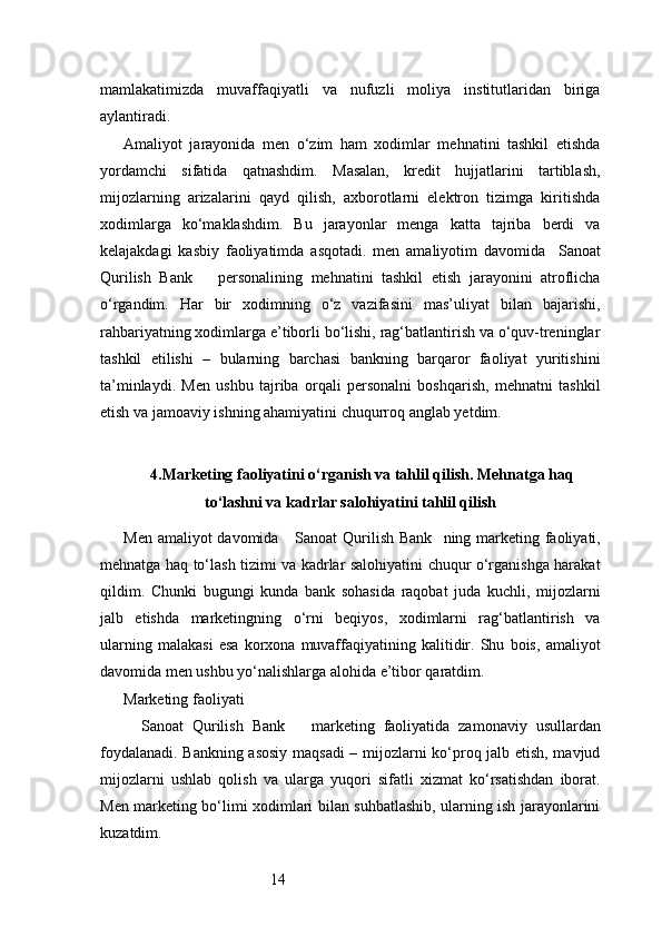 14mamlakatimizda   muvaffaqiyatli   va   nufuzli   moliya   institutlaridan   biriga
aylantiradi.
Amaliyot   jarayonida   men   o‘zim   ham   xodimlar   mehnatini   tashkil   etishda
yordamchi   sifatida   qatnashdim.   Masalan,   kredit   hujjatlarini   tartiblash,
mijozlarning   arizalarini   qayd   qilish,   axborotlarni   elektron   tizimga   kiritishda
xodimlarga   ko‘maklashdim.   Bu   jarayonlar   menga   katta   tajriba   berdi   va
kelajakdagi   kasbiy   faoliyatimda   asqotadi.   men   amaliyotim   davomida     Sanoat
Qurilish   Bank       personalining   mehnatini   tashkil   etish   jarayonini   atroflicha
o‘rgandim.   Har   bir   xodimning   o‘z   vazifasini   mas’uliyat   bilan   bajarishi,
rahbariyatning xodimlarga e’tiborli bo‘lishi, rag‘batlantirish va o‘quv-treninglar
tashkil   etilishi   –   bularning   barchasi   bankning   barqaror   faoliyat   yuritishini
ta’minlaydi.   Men   ushbu   tajriba   orqali   personalni   boshqarish,   mehnatni   tashkil
etish va jamoaviy ishning ahamiyatini chuqurroq anglab yetdim.
4. Marketing faoliyatini o‘rganish va tahlil qilish. Mehnatga haq
to‘lashni va kadrlar salohiyatini tahlil qilish
Men amaliyot davomida      Sanoat Qurilish Bank    ning marketing faoliyati,
mehnatga haq to‘lash tizimi va kadrlar salohiyatini chuqur o‘rganishga harakat
qildim.   Chunki   bugungi   kunda   bank   sohasida   raqobat   juda   kuchli,   mijozlarni
jalb   etishda   marketingning   o‘rni   beqiyos,   xodimlarni   rag‘batlantirish   va
ularning   malakasi   esa   korxona   muvaffaqiyatining   kalitidir.   Shu   bois,   amaliyot
davomida men ushbu yo‘nalishlarga alohida e’tibor qaratdim.
Marketing faoliyati
    Sanoat   Qurilish   Bank       marketing   faoliyatida   zamonaviy   usullardan
foydalanadi. Bankning asosiy maqsadi  – mijozlarni ko‘proq jalb etish, mavjud
mijozlarni   ushlab   qolish   va   ularga   yuqori   sifatli   xizmat   ko‘rsatishdan   iborat.
Men marketing bo‘limi xodimlari bilan suhbatlashib, ularning ish jarayonlarini
kuzatdim. 