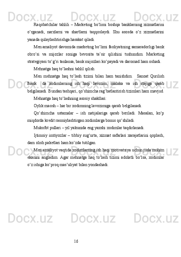 16Raqobatchilar   tahlili   –   Marketing   bo‘limi   boshqa   banklarning   xizmatlarini
o‘rganadi,   narxlarni   va   shartlarni   taqqoslaydi.   Shu   asosda   o‘z   xizmatlarini
yanada qulaylashtirishga harakat qiladi.
Men amaliyot davomida marketing bo‘limi faoliyatining samaradorligi bank
obro‘si   va   mijozlar   soniga   bevosita   ta’sir   qilishini   tushundim.   Marketing
strategiyasi to‘g‘ri tanlansa, bank mijozlari ko‘payadi va daromad ham oshadi.
Mehnatga haq to‘lashni tahlil qilish
Men   mehnatga   haq   to‘lash   tizimi   bilan   ham   tanishdim.     Sanoat   Qurilish
Bank     da   xodimlarning   ish   haqi   lavozim,   malaka   va   ish   stajiga   qarab
belgilanadi. Bundan tashqari, qo‘shimcha rag‘batlantirish tizimlari ham mavjud.
Mehnatga haq to‘lashning asosiy shakllari:
Oylik maosh – har bir xodimning lavozimiga qarab belgilanadi.
Qo‘shimcha   ustamalar   –   ish   natijalariga   qarab   beriladi.   Masalan,   ko‘p
miqdorda kredit rasmiylashtirgan xodimlarga bonus qo‘shiladi.
Mukofot pullari – yil yakunida eng yaxshi xodimlar taqdirlanadi.
Ijtimoiy imtiyozlar  – tibbiy sug‘urta, xizmat  safarlari xarajatlarini  qoplash,
dam olish paketlari ham ko‘zda tutilgan.
Men amaliyot vaqtida xodimlarning ish haqi motivatsiya uchun juda muhim
ekanini   angladim.   Agar   mehnatga   haq   to‘lash   tizimi   adolatli   bo‘lsa,   xodimlar
o‘z ishiga ko‘proq mas’uliyat bilan yondashadi. 