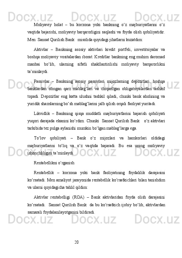 20Moliyaviy   holat   –   bu   korxona   yoki   bankning   o‘z   majburiyatlarini   o‘z
vaqtida bajarishi, moliyaviy barqarorligini saqlashi va foyda olish qobiliyatidir.
Men   Sanoat Qurilish Bank    misolida quyidagi jihatlarni kuzatdim:
Aktivlar   –   Bankning   asosiy   aktivlari   kredit   portfeli,   investitsiyalar   va
boshqa moliyaviy vositalardan iborat. Kreditlar bankning eng muhim daromad
manbai   bo‘lib,   ularning   sifatli   shakllantirilishi   moliyaviy   barqarorlikni
ta’minlaydi.
Passivlar   –   Bankning   asosiy   passivlari   mijozlarning   depozitlari,   boshqa
banklardan   olingan   qarz   mablag‘lari   va   chiqarilgan   obligatsiyalardan   tashkil
topadi.   Depozitlar   eng   katta   ulushni   tashkil   qiladi,   chunki   bank   aholining   va
yuridik shaxslarning bo‘sh mablag‘larini jalb qilish orqali faoliyat yuritadi.
Likvidlik   –   Bankning   qisqa   muddatli   majburiyatlarini   bajarish   qobiliyati
yuqori darajada ekanini  ko‘rdim. Chunki    Sanoat Qurilish Bank      o‘z aktivlari
tarkibida tez pulga aylanishi mumkin bo‘lgan mablag‘larga ega.
To‘lov   qobiliyati   –   Bank   o‘z   mijozlari   va   hamkorlari   oldidagi
majburiyatlarini   to‘liq   va   o‘z   vaqtida   bajaradi.   Bu   esa   uning   moliyaviy
ishonchliligini ta’minlaydi.
Rentabellikni o‘rganish
Rentabellik   –   korxona   yoki   bank   faoliyatining   foydalilik   darajasini
ko‘rsatadi. Men amaliyot jarayonida rentabellik ko‘rsatkichlari bilan tanishdim
va ularni quyidagicha tahlil qildim:
Aktivlar   rentabelligi   (ROA)   –   Bank   aktivlaridan   foyda   olish   darajasini
ko‘rsatadi.    Sanoat  Qurilish  Bank    da bu ko‘rsatkich  ijobiy bo‘lib, aktivlardan
samarali foydalanilayotganini bildiradi. 