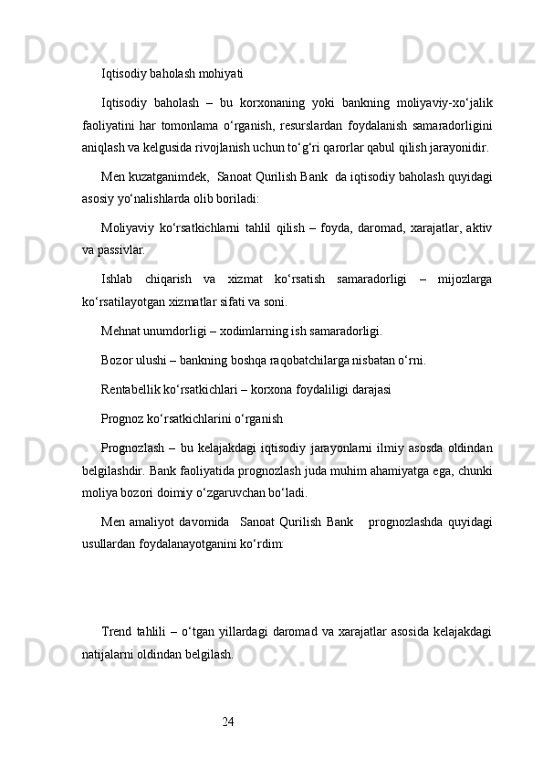 24Iqtisodiy baholash mohiyati
Iqtisodiy   baholash   –   bu   korxonaning   yoki   bankning   moliyaviy-xo‘jalik
faoliyatini   har   tomonlama   o‘rganish,   resurslardan   foydalanish   samaradorligini
aniqlash va kelgusida rivojlanish uchun to‘g‘ri qarorlar qabul qilish jarayonidir.
Men kuzatganimdek,   Sanoat Qurilish Bank   da iqtisodiy baholash quyidagi
asosiy yo‘nalishlarda olib boriladi:
Moliyaviy   ko‘rsatkichlarni   tahlil   qilish   –   foyda,   daromad,   xarajatlar,   aktiv
va passivlar.
Ishlab   chiqarish   va   xizmat   ko‘rsatish   samaradorligi   –   mijozlarga
ko‘rsatilayotgan xizmatlar sifati va soni.
Mehnat unumdorligi – xodimlarning ish samaradorligi.
Bozor ulushi – bankning boshqa raqobatchilarga nisbatan o‘rni.
Rentabellik ko‘rsatkichlari – korxona foydaliligi darajasi
Prognoz ko‘rsatkichlarini o‘rganish
Prognozlash   –   bu   kelajakdagi   iqtisodiy   jarayonlarni   ilmiy   asosda   oldindan
belgilashdir. Bank faoliyatida prognozlash juda muhim ahamiyatga ega, chunki
moliya bozori doimiy o‘zgaruvchan bo‘ladi.
Men   amaliyot   davomida     Sanoat   Qurilish   Bank       prognozlashda   quyidagi
usullardan foydalanayotganini ko‘rdim:
Trend   tahlili   –  o‘tgan  yillardagi   daromad   va   xarajatlar   asosida   kelajakdagi
natijalarni oldindan belgilash. 