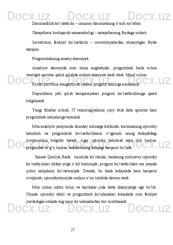 27Daromadlilik ko‘rsatkichi – umumiy daromadning o‘sish sur’atlari.
Xarajatlarni boshqarish samaradorligi – xarajatlarning foydaga nisbati.
Investitsion   faoliyat   ko‘rsatkichi   –   investitsiyalardan   olinayotgan   foyda
darajasi.
Prognozlashning amaliy ahamiyati
Amaliyot   davomida   men   shuni   angladimki,   prognozlash   bank   uchun
strategik qarorlar qabul qilishda muhim ahamiyat kasb etadi. Misol uchun:
Kredit portfelini kengaytirish rejalari prognoz tahliliga asoslanadi.
Depozitlarni   jalb   qilish   kampaniyalari   prognoz   ko‘rsatkichlariga   qarab
belgilanadi.
Yangi   filiallar   ochish,   IT   texnologiyalarini   joriy   etish   kabi   qarorlar   ham
prognozlash natijalariga tayanadi.
Men amaliyot jarayonida shunday xulosaga keldimki, korxonaning iqtisodiy
baholash   va   prognozlash   ko‘rsatkichlarini   o‘rganish   uning   kelajakdagi
rivojlanishini   belgilab   beradi.   Agar   iqtisodiy   baholash   aniq   olib   borilsa,
prognozlar to‘g‘ri tuzilsa, tashkilotning kelajagi barqaror bo‘ladi.
   Sanoat Qurilish Bank      misolida ko‘rdimki, bankning moliyaviy-iqtisodiy
ko‘rsatkichlari yildan-yilga o‘sib bormoqda, prognoz ko‘rsatkichlari esa yanada
ijobiy   natijalarni   ko‘rsatmoqda.   Demak,   bu   bank   kelajakda   ham   barqaror
rivojlanib, iqtisodiyotimizda muhim o‘rin tutishda davom etadi.
Men   uchun   ushbu   bilim   va   tajribalar   juda   katta   ahamiyatga   ega   bo‘ldi.
Chunki   iqtisodiy   tahlil   va   prognozlash   ko‘nikmalari   kelajakda   men   faoliyat
yuritadigan sohada eng zarur ko‘nikmalardan biri hisoblanadi 