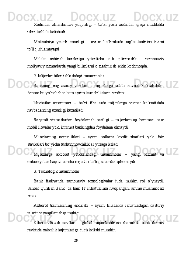 29Xodimlar   almashinuvi   yuqoriligi   –   ba’zi   yosh   xodimlar   qisqa   muddatda
ishni tashlab ketishadi.
Motivatsiya   yetarli   emasligi   –   ayrim   bo‘limlarda   rag‘batlantirish   tizimi
to‘liq ishlamayapti.
Malaka   oshirish   kurslariga   yetarlicha   jalb   qilinmaslik   –   zamonaviy
moliyaviy xizmatlarda yangi bilimlarni o‘zlashtirish sekin kechmoqda.
2. Mijozlar bilan ishlashdagi muammolar
Bankning   eng   asosiy   vazifasi   –   mijozlarga   sifatli   xizmat   ko‘rsatishdir.
Ammo bu yo‘nalishda ham ayrim kamchiliklarni sezdim:
Navbatlar   muammosi   –   ba’zi   filiallarda   mijozlarga   xizmat   ko‘rsatishda
navbatlarning uzunligi kuzatiladi.
Raqamli   xizmatlardan   foydalanish   pastligi   –   mijozlarning   hammasi   ham
mobil ilovalar yoki internet bankingdan foydalana olmaydi.
Mijozlarning   noroziliklari   –   ayrim   hollarda   kredit   shartlari   yoki   foiz
stavkalari bo‘yicha tushunmovchiliklar yuzaga keladi.
Mijozlarga   axborot   yetkazishdagi   muammolar   –   yangi   xizmat   va
imkoniyatlar haqida barcha mijozlar to‘liq xabardor qilinmaydi.
3. Texnologik muammolar
Bank   faoliyatida   zamonaviy   texnologiyalar   juda   muhim   rol   o‘ynaydi.
Sanoat Qurilish Bank    da ham IT infratuzilma rivojlangan, ammo muammosiz
emas:
Axborot   tizimlarining   eskirishi   –   ayrim   filiallarda   ishlatiladigan   dasturiy
ta’minot yangilanishga muhtoj.
Kiberxavfsizlik   xavflari   –   global   raqamlashtirish   sharoitida   bank   doimiy
ravishda xakerlik hujumlariga duch kelishi mumkin. 