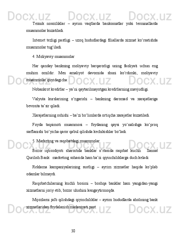 30Texnik   nosozliklar   –   ayrim   vaqtlarda   bankomatlar   yoki   terminallarda
muammolar kuzatiladi.
Internet  tezligi  pastligi  –  uzoq   hududlardagi  filiallarda   xizmat   ko‘rsatishda
muammolar tug‘iladi.
4. Moliyaviy muammolar
Har   qanday   bankning   moliyaviy   barqarorligi   uning   faoliyati   uchun   eng
muhim   omildir.   Men   amaliyot   davomida   shuni   ko‘rdimki,   moliyaviy
muammolar quyidagicha:
Nobankrot kreditlar – ya’ni qaytarilmayotgan kreditlarning mavjudligi.
Valyuta   kurslarining   o‘zgarishi   –   bankning   daromad   va   xarajatlariga
bevosita ta’sir qiladi.
Xarajatlarning oshishi – ba’zi bo‘limlarda ortiqcha xarajatlar kuzatiladi.
Foyda   taqsimoti   muammosi   –   foydaning   qaysi   yo‘nalishga   ko‘proq
sarflanishi bo‘yicha qaror qabul qilishda kechikishlar bo‘ladi.
5. Marketing va raqobatdagi muammolar
Bozor   iqtisodiyoti   sharoitida   banklar   o‘rtasida   raqobat   kuchli.     Sanoat
Qurilish Bank    marketing sohasida ham ba’zi qiyinchiliklarga duch keladi:
Reklama   kampaniyalarining   sustligi   –   ayrim   xizmatlar   haqida   ko‘plab
odamlar bilmaydi.
Raqobatchilarning   kuchli   bosimi   –   boshqa   banklar   ham   yangidan-yangi
xizmatlarni joriy etib, bozor ulushini kengaytirmoqda.
Mijozlarni jalb qilishdagi qiyinchiliklar – ayrim hududlarda aholining bank
xizmatlaridan foydalanish madaniyati past. 