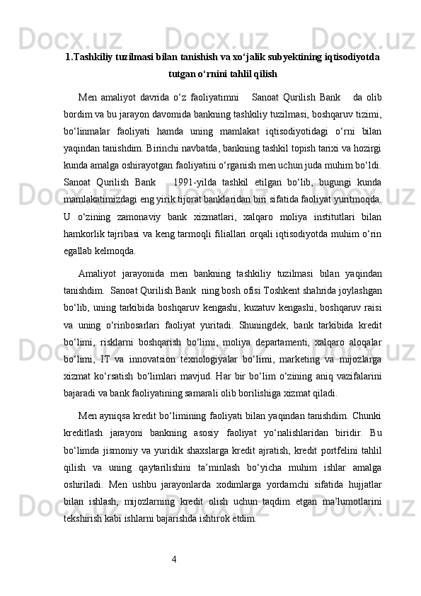 41. Tashkiliy tuzilmasi bilan tanishish va xo‘jalik subyektining iqtisodiyotda
tutgan o‘rnini tahlil qilish
Men   amaliyot   davrida   o‘z   faoliyatimni       Sanoat   Qurilish   Bank       da   olib
bordim va bu jarayon davomida bankning tashkiliy tuzilmasi, boshqaruv tizimi,
bo‘linmalar   faoliyati   hamda   uning   mamlakat   iqtisodiyotidagi   o‘rni   bilan
yaqindan tanishdim. Birinchi navbatda, bankning tashkil topish tarixi va hozirgi
kunda amalga oshirayotgan faoliyatini o‘rganish men uchun juda muhim bo‘ldi.
Sanoat   Qurilish   Bank       1991-yilda   tashkil   etilgan   bo‘lib,   bugungi   kunda
mamlakatimizdagi eng yirik tijorat banklaridan biri sifatida faoliyat yuritmoqda.
U   o‘zining   zamonaviy   bank   xizmatlari,   xalqaro   moliya   institutlari   bilan
hamkorlik tajribasi va keng tarmoqli filiallari orqali iqtisodiyotda muhim o‘rin
egallab kelmoqda.
Amaliyot   jarayonida   men   bankning   tashkiliy   tuzilmasi   bilan   yaqindan
tanishdim.   Sanoat Qurilish Bank   ning bosh ofisi Toshkent shahrida joylashgan
bo‘lib,  uning tarkibida boshqaruv  kengashi,  kuzatuv  kengashi,  boshqaruv  raisi
va   uning   o‘rinbosarlari   faoliyat   yuritadi.   Shuningdek,   bank   tarkibida   kredit
bo‘limi,   risklarni   boshqarish   bo‘limi,   moliya   departamenti,   xalqaro   aloqalar
bo‘limi,   IT   va   innovatsion   texnologiyalar   bo‘limi,   marketing   va   mijozlarga
xizmat   ko‘rsatish   bo‘limlari   mavjud.   Har   bir   bo‘lim   o‘zining   aniq   vazifalarini
bajaradi va bank faoliyatining samarali olib borilishiga xizmat qiladi.
Men ayniqsa kredit bo‘limining faoliyati bilan yaqindan tanishdim. Chunki
kreditlash   jarayoni   bankning   asosiy   faoliyat   yo‘nalishlaridan   biridir.   Bu
bo‘limda   jismoniy   va   yuridik   shaxslarga   kredit   ajratish,   kredit   portfelini   tahlil
qilish   va   uning   qaytarilishini   ta’minlash   bo‘yicha   muhim   ishlar   amalga
oshiriladi.   Men   ushbu   jarayonlarda   xodimlarga   yordamchi   sifatida   hujjatlar
bilan   ishlash,   mijozlarning   kredit   olish   uchun   taqdim   etgan   ma’lumotlarini
tekshirish kabi ishlarni bajarishda ishtirok etdim. 